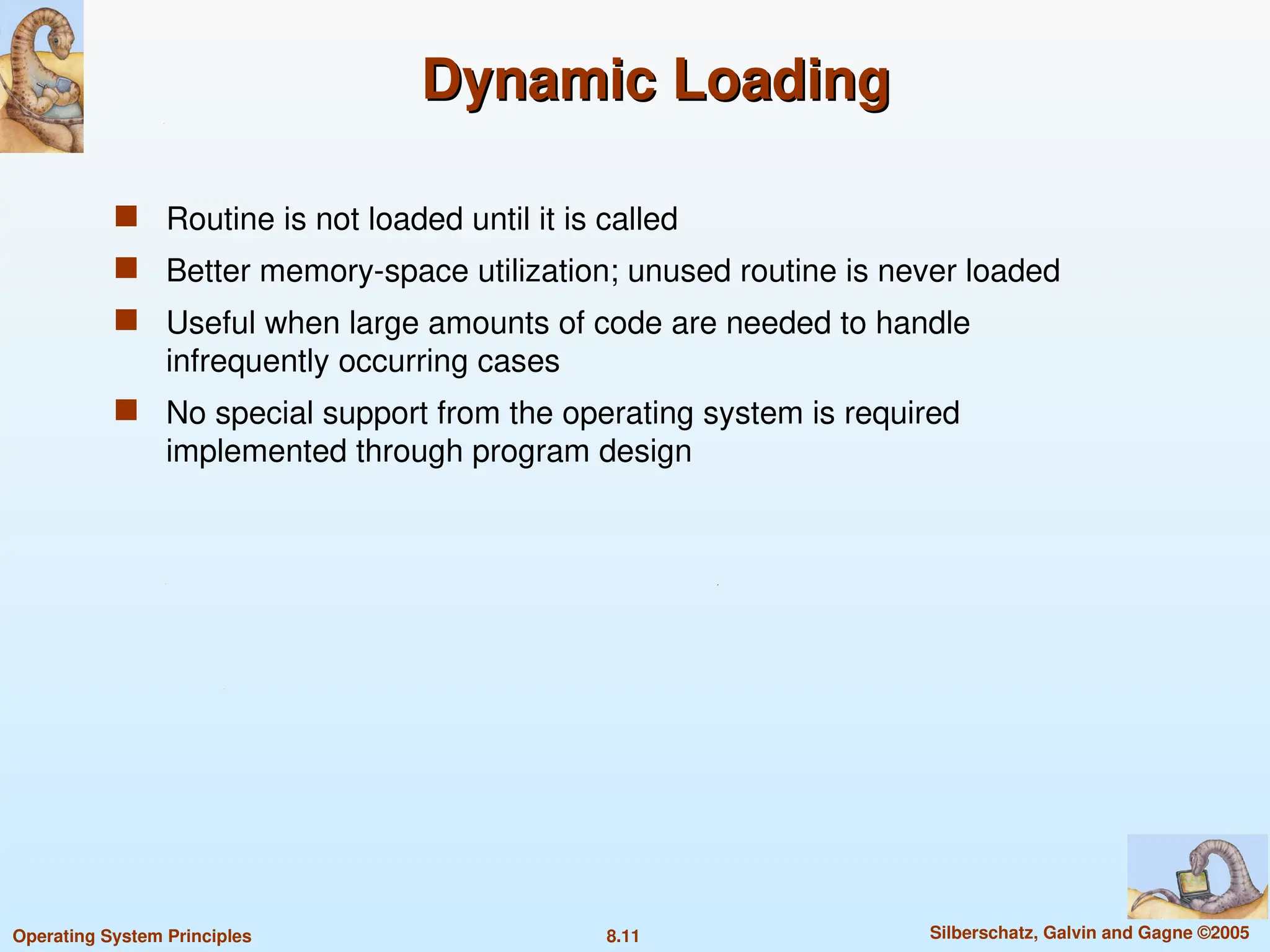 8.11 Silberschatz, Galvin and Gagne ©2005
Operating System Principles
Dynamic Loading
Dynamic Loading
 Routine is not loaded until it is called
 Better memory-space utilization; unused routine is never loaded
 Useful when large amounts of code are needed to handle
infrequently occurring cases
 No special support from the operating system is required
implemented through program design
 