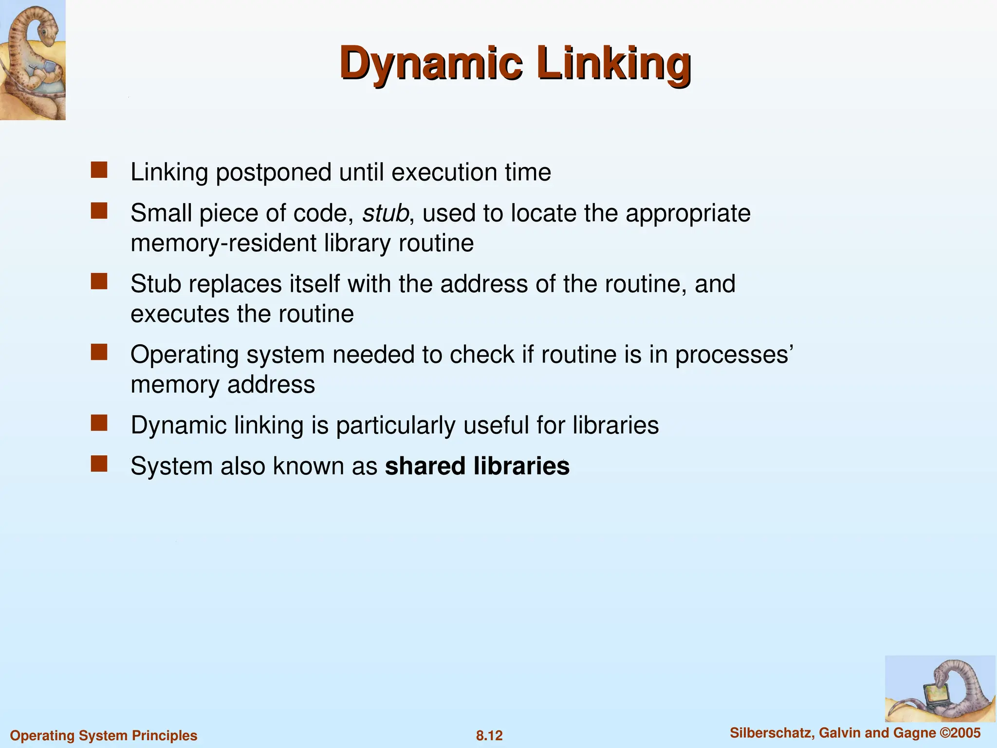 8.12 Silberschatz, Galvin and Gagne ©2005
Operating System Principles
Dynamic Linking
Dynamic Linking
 Linking postponed until execution time
 Small piece of code, stub, used to locate the appropriate
memory-resident library routine
 Stub replaces itself with the address of the routine, and
executes the routine
 Operating system needed to check if routine is in processes’
memory address
 Dynamic linking is particularly useful for libraries
 System also known as shared libraries
 