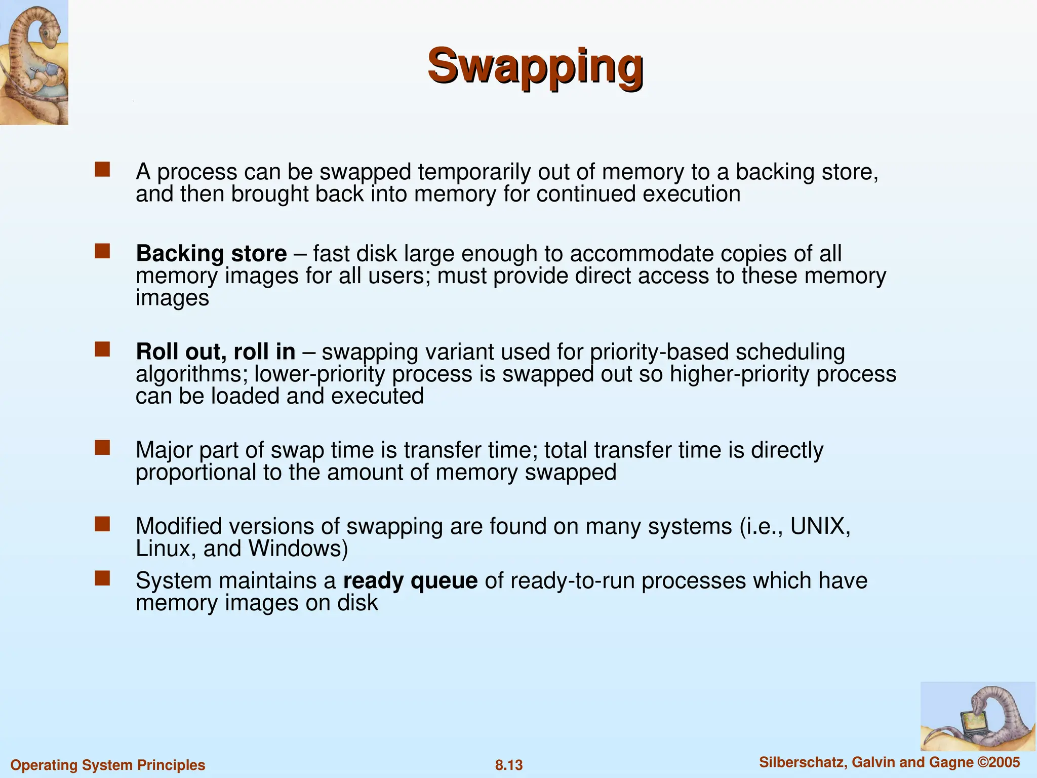 8.13 Silberschatz, Galvin and Gagne ©2005
Operating System Principles
Swapping
Swapping
 A process can be swapped temporarily out of memory to a backing store,
and then brought back into memory for continued execution
 Backing store – fast disk large enough to accommodate copies of all
memory images for all users; must provide direct access to these memory
images
 Roll out, roll in – swapping variant used for priority-based scheduling
algorithms; lower-priority process is swapped out so higher-priority process
can be loaded and executed
 Major part of swap time is transfer time; total transfer time is directly
proportional to the amount of memory swapped
 Modified versions of swapping are found on many systems (i.e., UNIX,
Linux, and Windows)
 System maintains a ready queue of ready-to-run processes which have
memory images on disk
 