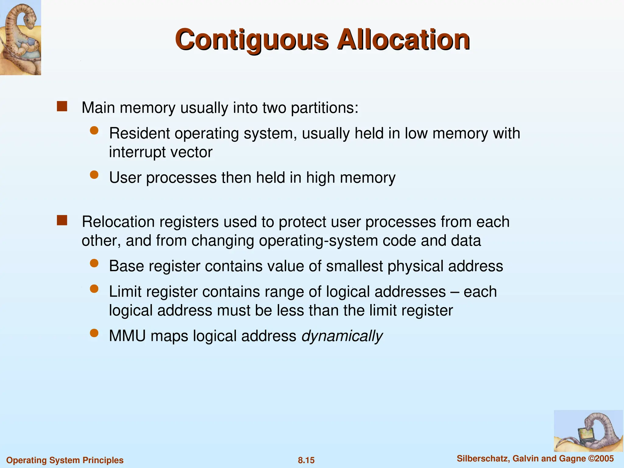 8.15 Silberschatz, Galvin and Gagne ©2005
Operating System Principles
Contiguous Allocation
Contiguous Allocation
 Main memory usually into two partitions:
 Resident operating system, usually held in low memory with
interrupt vector
 User processes then held in high memory
 Relocation registers used to protect user processes from each
other, and from changing operating-system code and data
 Base register contains value of smallest physical address
 Limit register contains range of logical addresses – each
logical address must be less than the limit register
 MMU maps logical address dynamically
 
