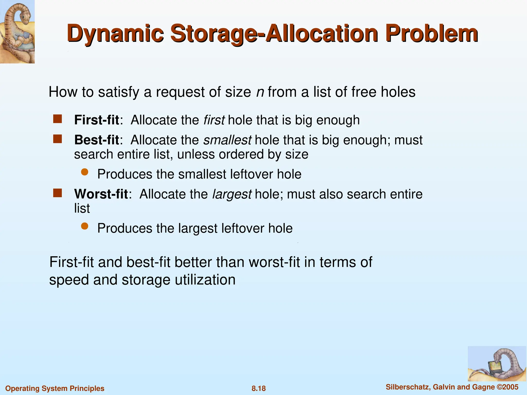 8.18 Silberschatz, Galvin and Gagne ©2005
Operating System Principles
Dynamic Storage-Allocation Problem
Dynamic Storage-Allocation Problem
 First-fit: Allocate the first hole that is big enough
 Best-fit: Allocate the smallest hole that is big enough; must
search entire list, unless ordered by size
 Produces the smallest leftover hole
 Worst-fit: Allocate the largest hole; must also search entire
list
 Produces the largest leftover hole
How to satisfy a request of size n from a list of free holes
First-fit and best-fit better than worst-fit in terms of
speed and storage utilization
 