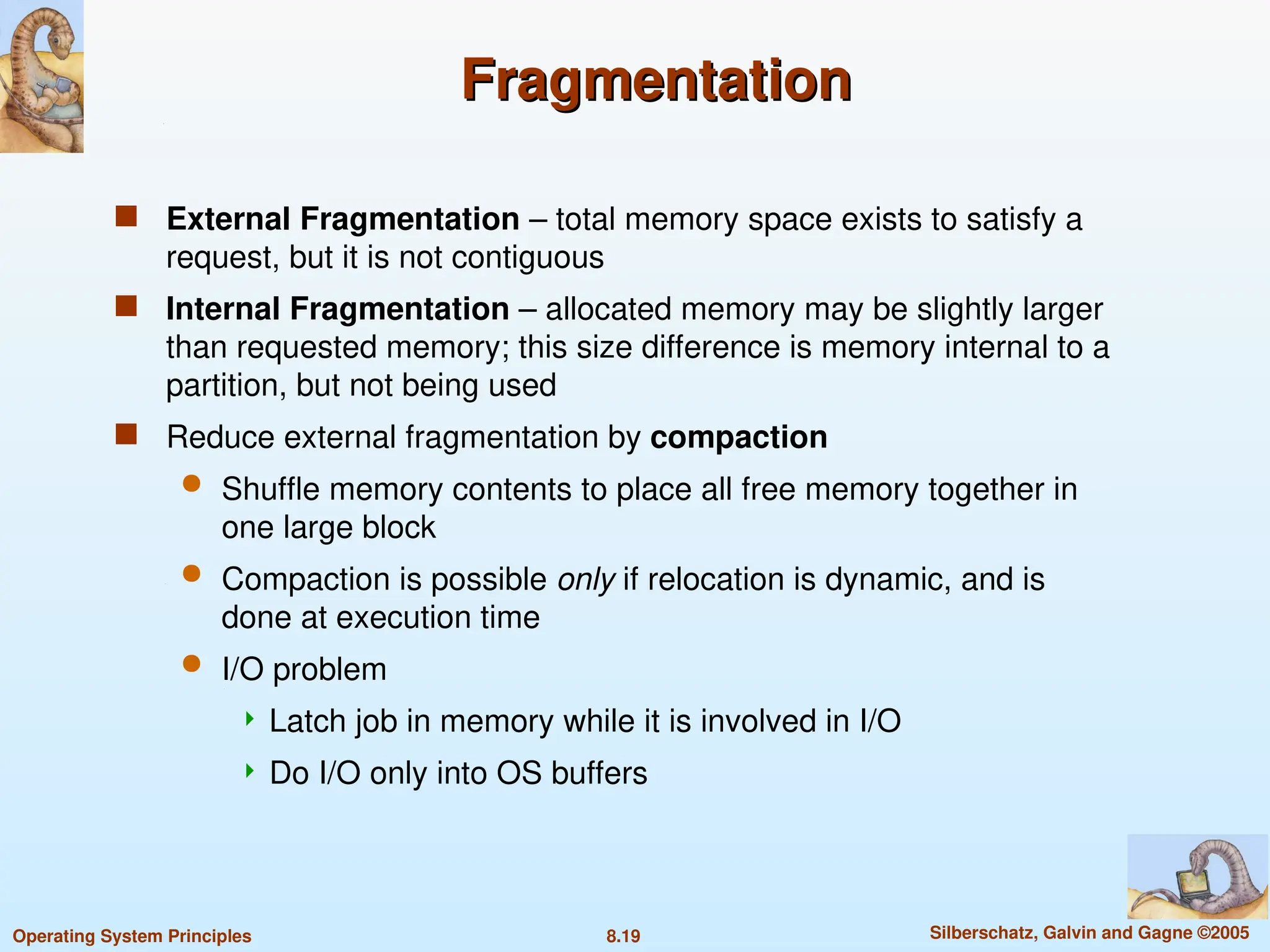 8.19 Silberschatz, Galvin and Gagne ©2005
Operating System Principles
Fragmentation
Fragmentation
 External Fragmentation – total memory space exists to satisfy a
request, but it is not contiguous
 Internal Fragmentation – allocated memory may be slightly larger
than requested memory; this size difference is memory internal to a
partition, but not being used
 Reduce external fragmentation by compaction
 Shuffle memory contents to place all free memory together in
one large block
 Compaction is possible only if relocation is dynamic, and is
done at execution time
 I/O problem
 Latch job in memory while it is involved in I/O
 Do I/O only into OS buffers
 