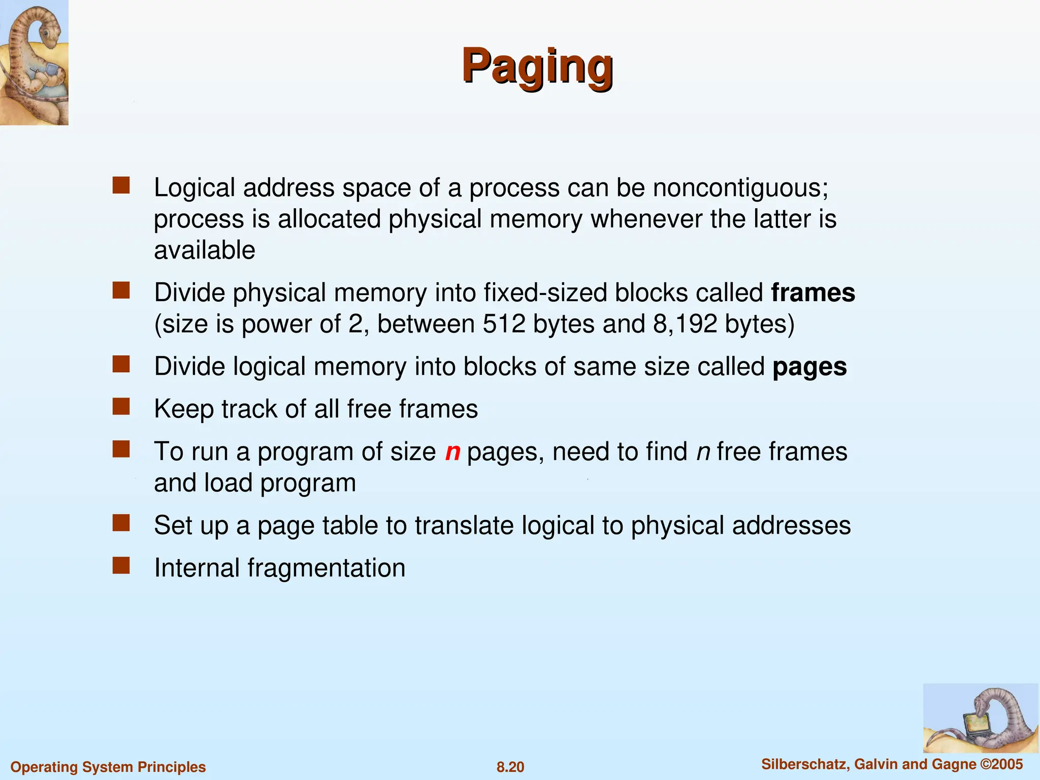 8.20 Silberschatz, Galvin and Gagne ©2005
Operating System Principles
Paging
Paging
 Logical address space of a process can be noncontiguous;
process is allocated physical memory whenever the latter is
available
 Divide physical memory into fixed-sized blocks called frames
(size is power of 2, between 512 bytes and 8,192 bytes)
 Divide logical memory into blocks of same size called pages
 Keep track of all free frames
 To run a program of size n pages, need to find n free frames
and load program
 Set up a page table to translate logical to physical addresses
 Internal fragmentation
 