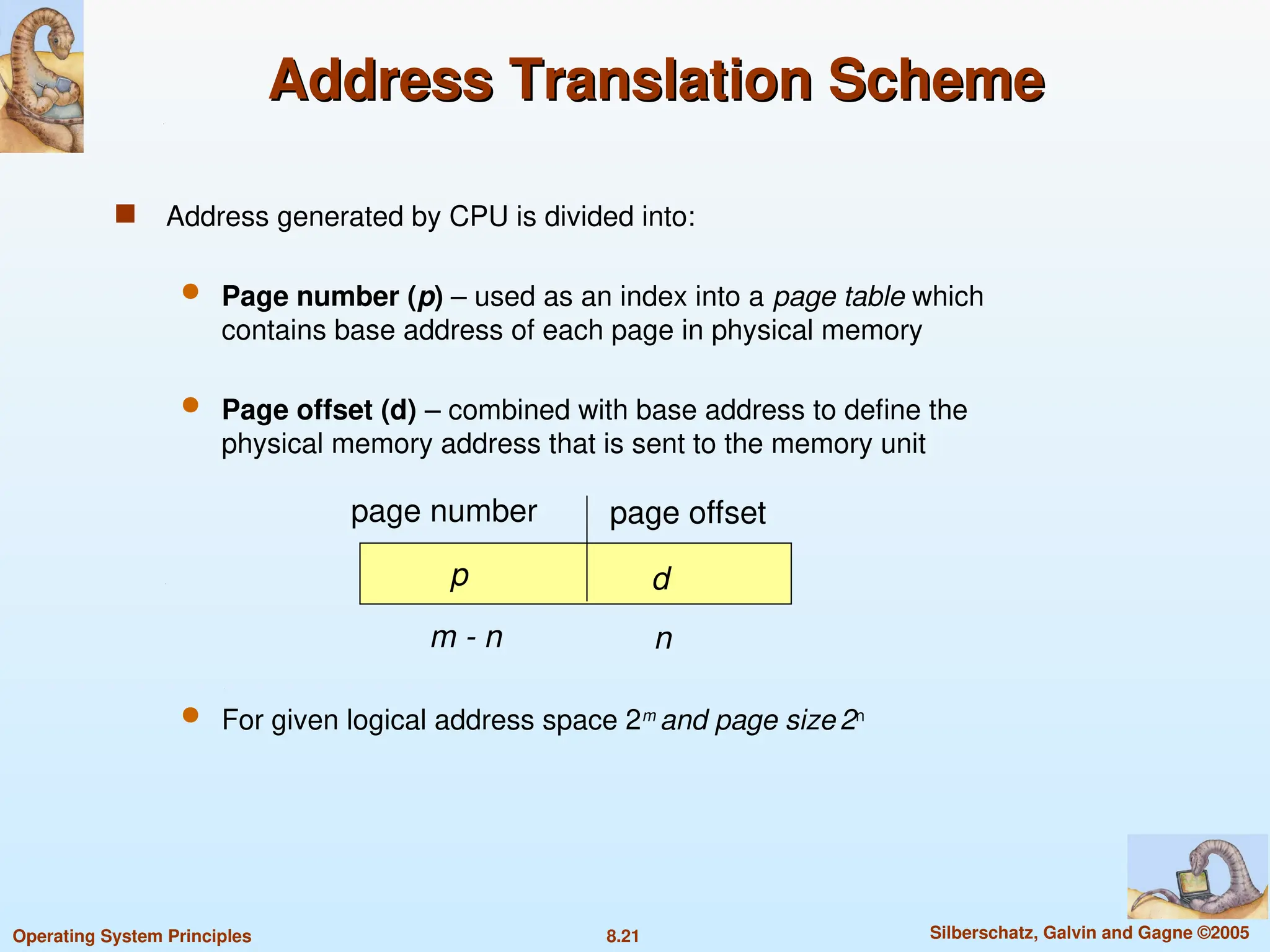 8.21 Silberschatz, Galvin and Gagne ©2005
Operating System Principles
Address Translation Scheme
Address Translation Scheme
 Address generated by CPU is divided into:
 Page number (p) – used as an index into a page table which
contains base address of each page in physical memory
 Page offset (d) – combined with base address to define the
physical memory address that is sent to the memory unit
 For given logical address space 2m
and page size 2n
page number page offset
p d
m - n n
 