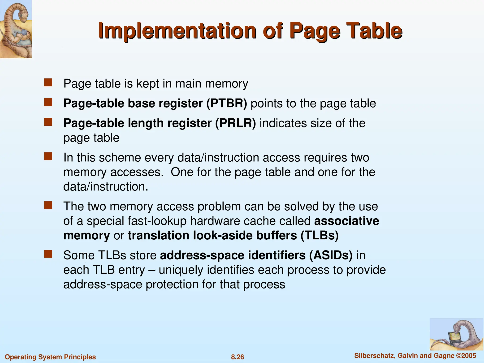 8.26 Silberschatz, Galvin and Gagne ©2005
Operating System Principles
Implementation of Page Table
Implementation of Page Table
 Page table is kept in main memory
 Page-table base register (PTBR) points to the page table
 Page-table length register (PRLR) indicates size of the
page table
 In this scheme every data/instruction access requires two
memory accesses. One for the page table and one for the
data/instruction.
 The two memory access problem can be solved by the use
of a special fast-lookup hardware cache called associative
memory or translation look-aside buffers (TLBs)
 Some TLBs store address-space identifiers (ASIDs) in
each TLB entry – uniquely identifies each process to provide
address-space protection for that process
 