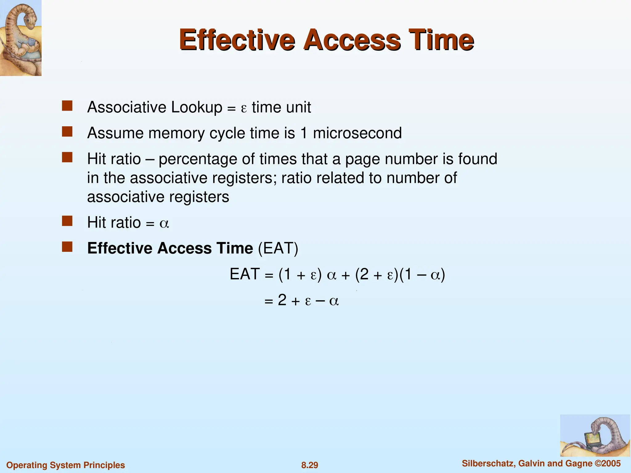 8.29 Silberschatz, Galvin and Gagne ©2005
Operating System Principles
Effective Access Time
Effective Access Time
 Associative Lookup =  time unit
 Assume memory cycle time is 1 microsecond
 Hit ratio – percentage of times that a page number is found
in the associative registers; ratio related to number of
associative registers
 Hit ratio = 
 Effective Access Time (EAT)
EAT = (1 + )  + (2 + )(1 – )
= 2 +  – 
 