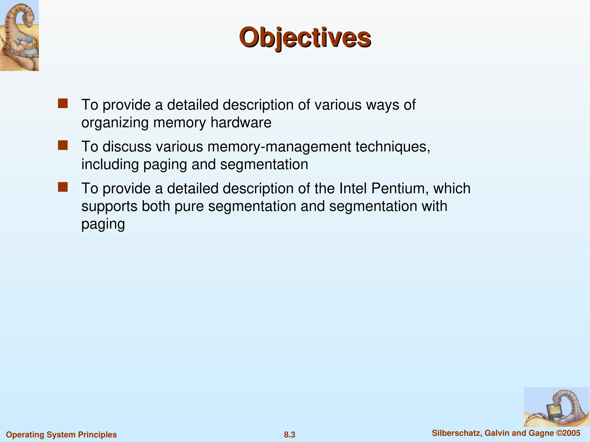 8.3 Silberschatz, Galvin and Gagne ©2005
Operating System Principles
Objectives
Objectives
 To provide a detailed description of various ways of
organizing memory hardware
 To discuss various memory-management techniques,
including paging and segmentation
 To provide a detailed description of the Intel Pentium, which
supports both pure segmentation and segmentation with
paging
 