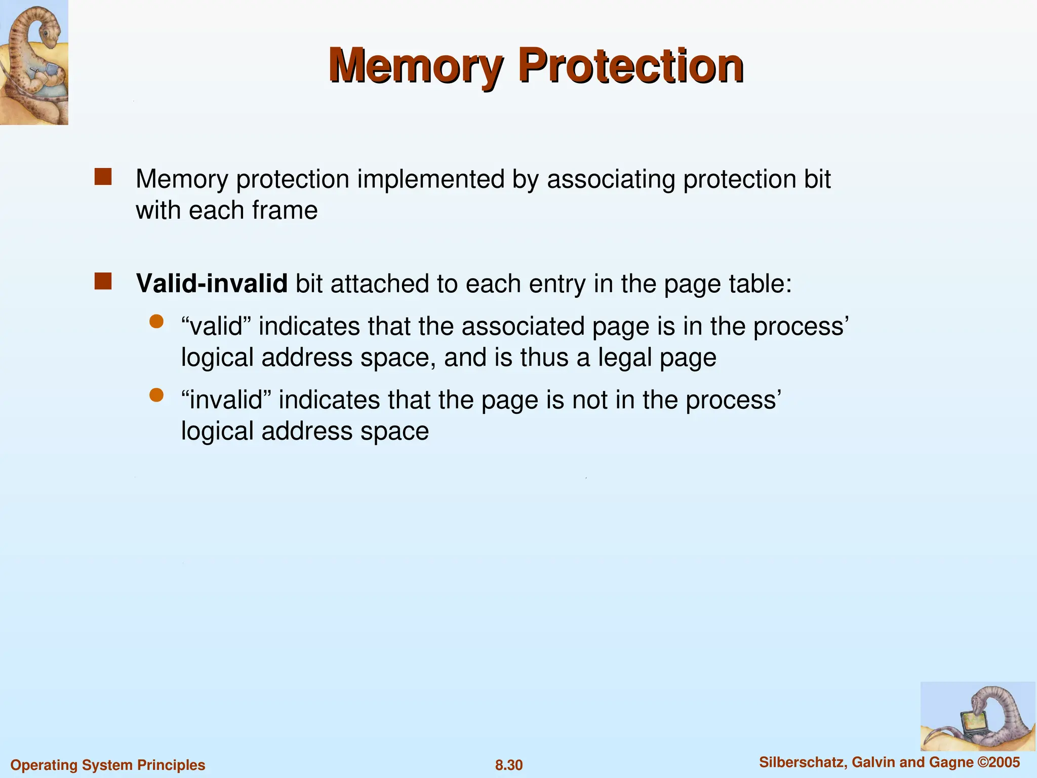 8.30 Silberschatz, Galvin and Gagne ©2005
Operating System Principles
Memory Protection
Memory Protection
 Memory protection implemented by associating protection bit
with each frame
 Valid-invalid bit attached to each entry in the page table:
 “valid” indicates that the associated page is in the process’
logical address space, and is thus a legal page
 “invalid” indicates that the page is not in the process’
logical address space
 