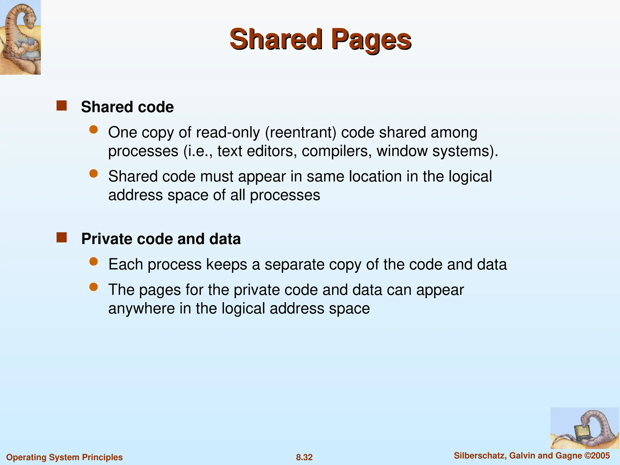 8.32 Silberschatz, Galvin and Gagne ©2005
Operating System Principles
Shared Pages
Shared Pages
 Shared code
 One copy of read-only (reentrant) code shared among
processes (i.e., text editors, compilers, window systems).
 Shared code must appear in same location in the logical
address space of all processes
 Private code and data
 Each process keeps a separate copy of the code and data
 The pages for the private code and data can appear
anywhere in the logical address space
 