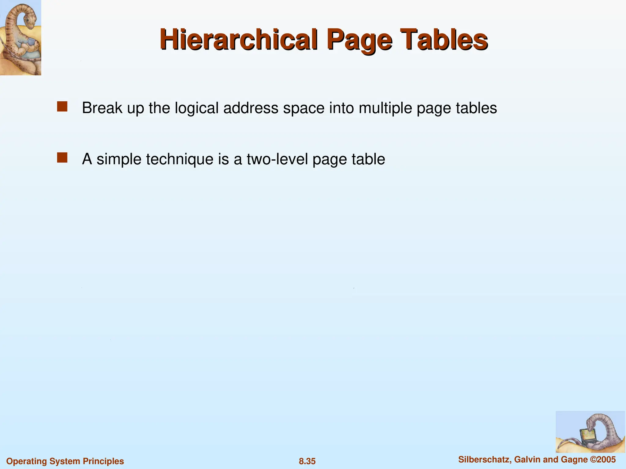 8.35 Silberschatz, Galvin and Gagne ©2005
Operating System Principles
Hierarchical Page Tables
Hierarchical Page Tables
 Break up the logical address space into multiple page tables
 A simple technique is a two-level page table
 