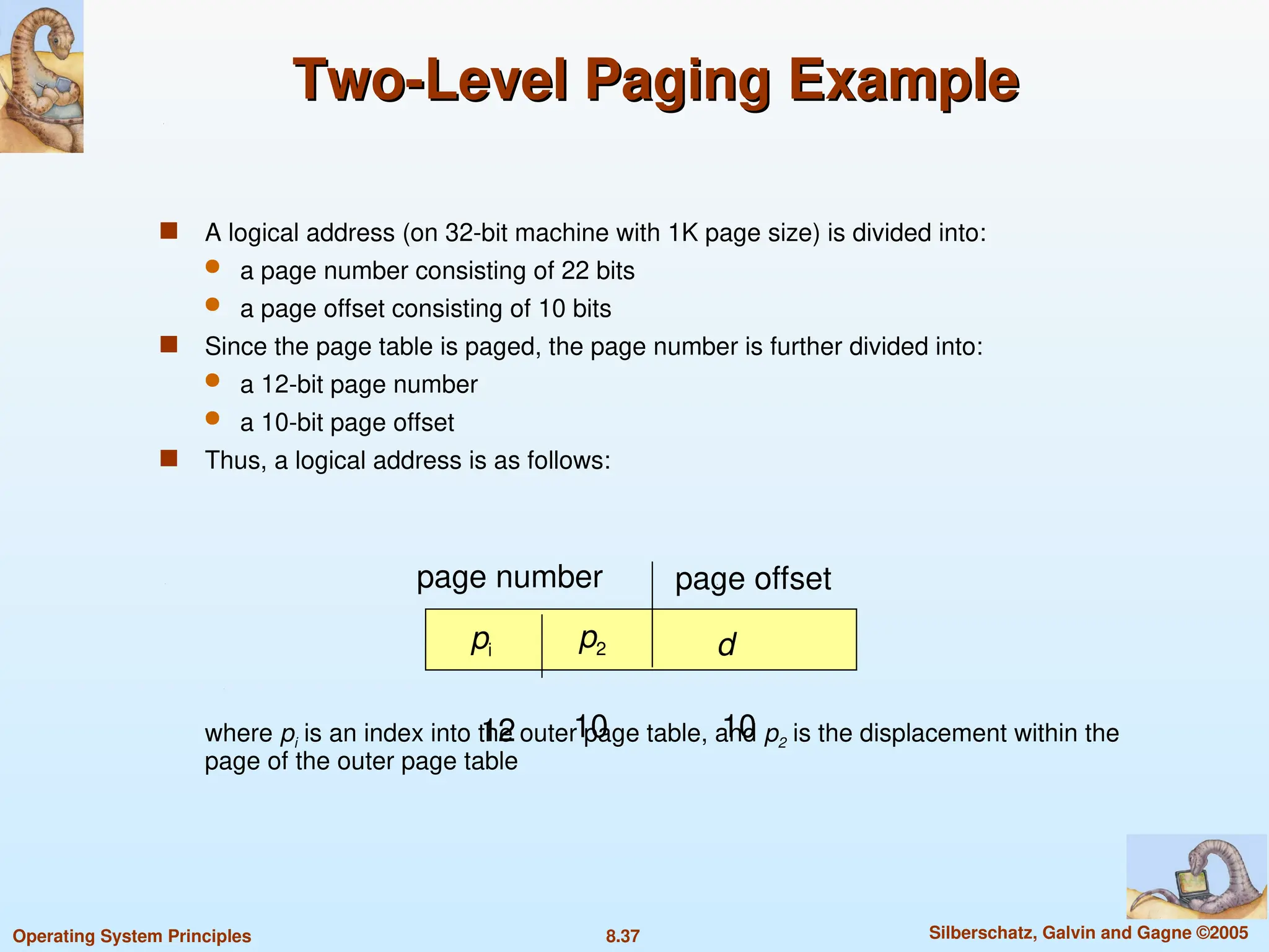 8.37 Silberschatz, Galvin and Gagne ©2005
Operating System Principles
Two-Level Paging Example
Two-Level Paging Example
 A logical address (on 32-bit machine with 1K page size) is divided into:
 a page number consisting of 22 bits
 a page offset consisting of 10 bits
 Since the page table is paged, the page number is further divided into:
 a 12-bit page number
 a 10-bit page offset
 Thus, a logical address is as follows:
where pi is an index into the outer page table, and p2 is the displacement within the
page of the outer page table
page number page offset
pi p2 d
12 10 10
 