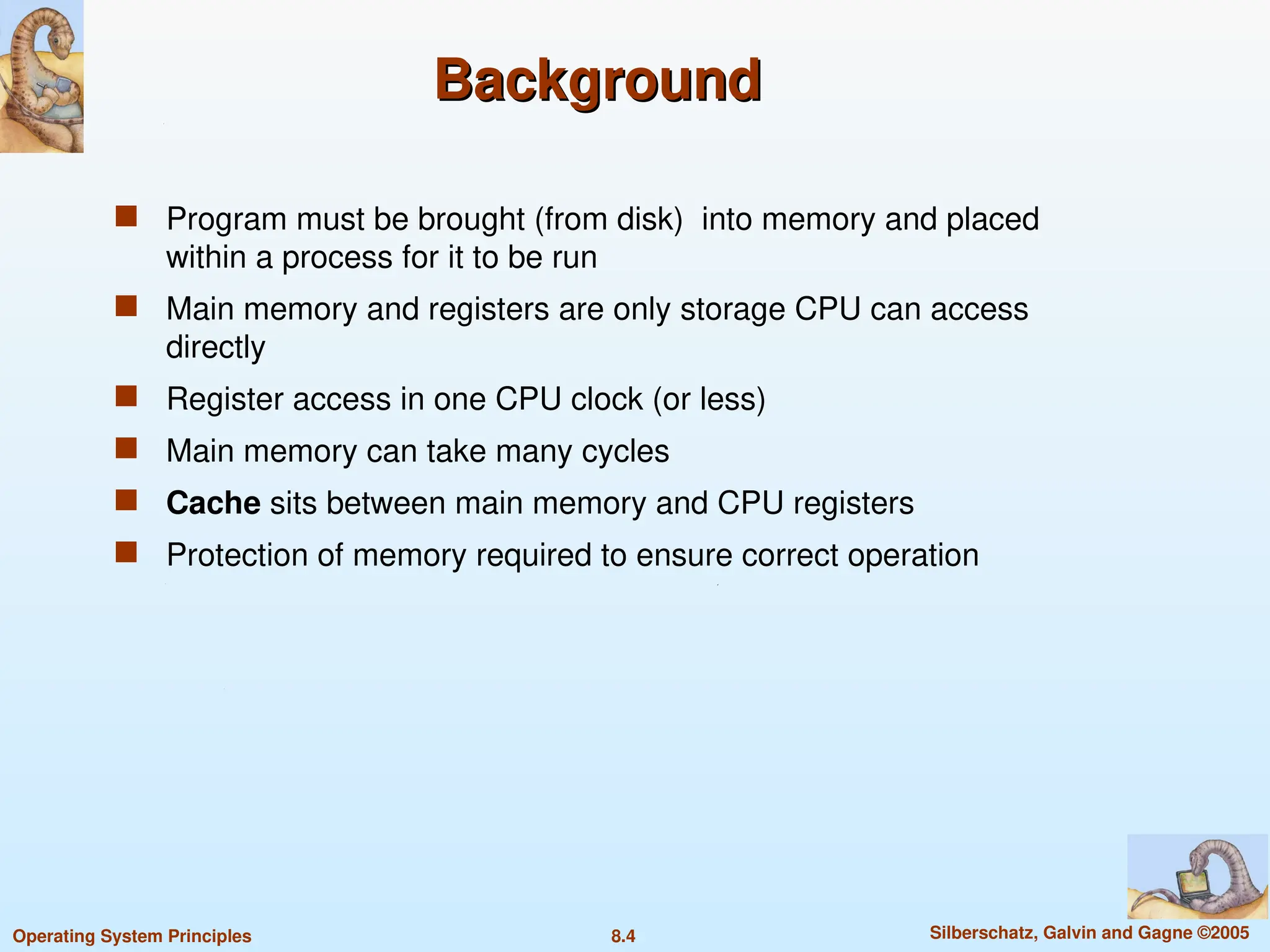 8.4 Silberschatz, Galvin and Gagne ©2005
Operating System Principles
Background
Background
 Program must be brought (from disk) into memory and placed
within a process for it to be run
 Main memory and registers are only storage CPU can access
directly
 Register access in one CPU clock (or less)
 Main memory can take many cycles
 Cache sits between main memory and CPU registers
 Protection of memory required to ensure correct operation
 