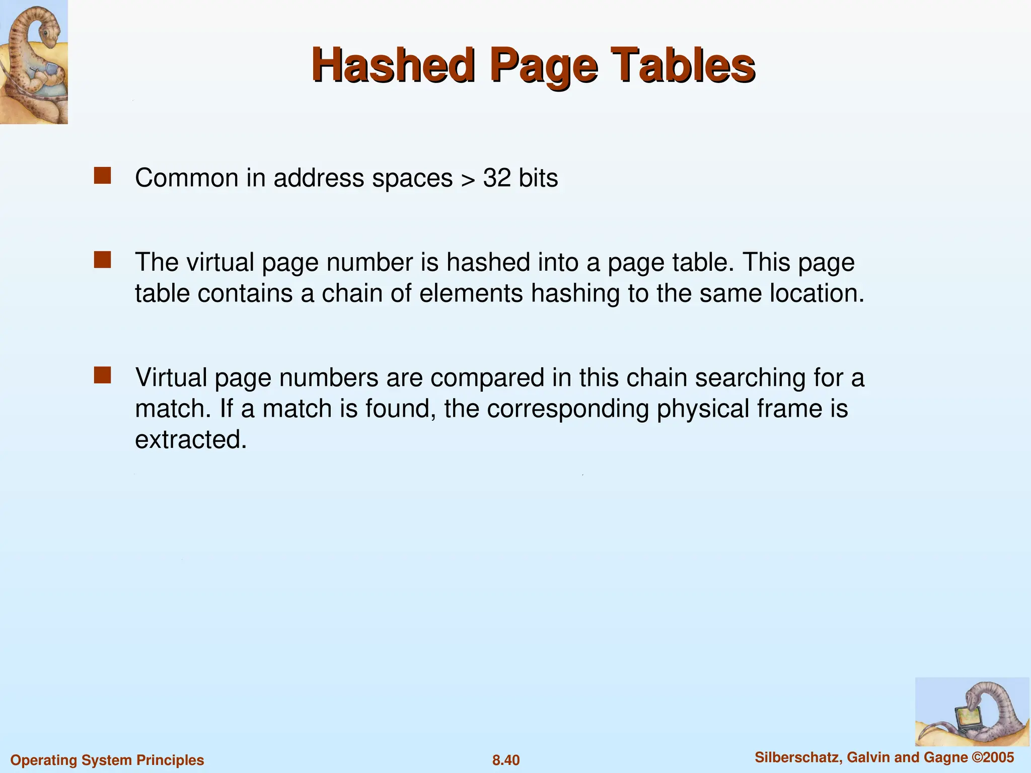 8.40 Silberschatz, Galvin and Gagne ©2005
Operating System Principles
Hashed Page Tables
Hashed Page Tables
 Common in address spaces > 32 bits
 The virtual page number is hashed into a page table. This page
table contains a chain of elements hashing to the same location.
 Virtual page numbers are compared in this chain searching for a
match. If a match is found, the corresponding physical frame is
extracted.
 
