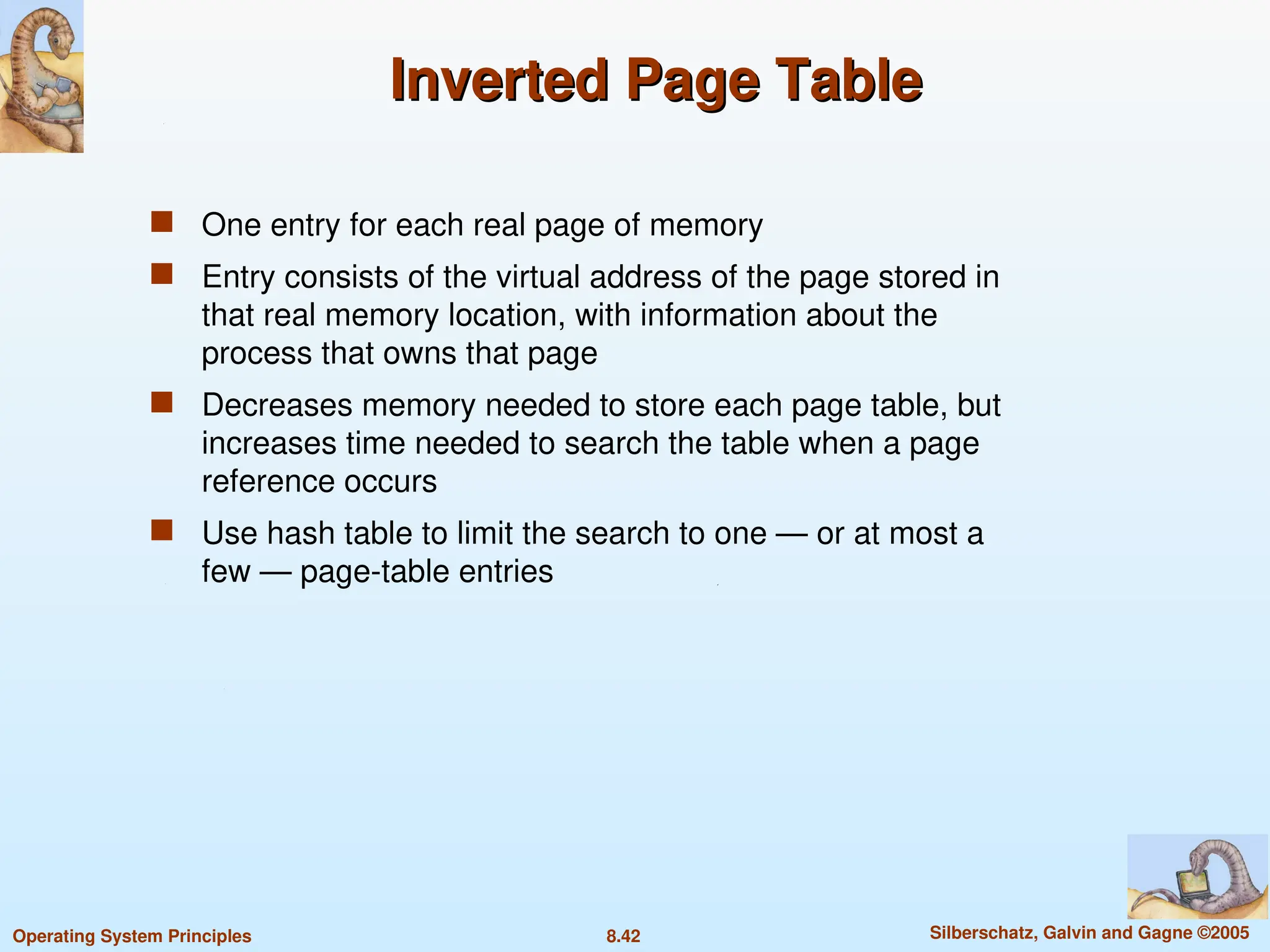 8.42 Silberschatz, Galvin and Gagne ©2005
Operating System Principles
Inverted Page Table
Inverted Page Table
 One entry for each real page of memory
 Entry consists of the virtual address of the page stored in
that real memory location, with information about the
process that owns that page
 Decreases memory needed to store each page table, but
increases time needed to search the table when a page
reference occurs
 Use hash table to limit the search to one — or at most a
few — page-table entries
 