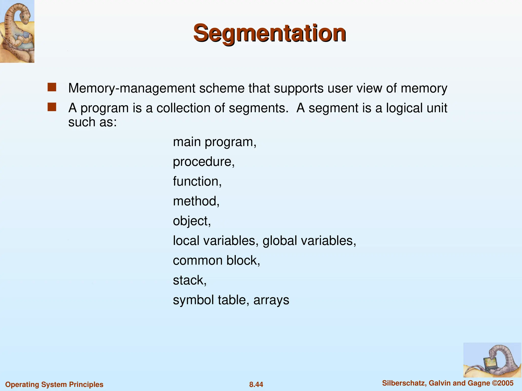 8.44 Silberschatz, Galvin and Gagne ©2005
Operating System Principles
Segmentation
Segmentation
 Memory-management scheme that supports user view of memory
 A program is a collection of segments. A segment is a logical unit
such as:
main program,
procedure,
function,
method,
object,
local variables, global variables,
common block,
stack,
symbol table, arrays
 