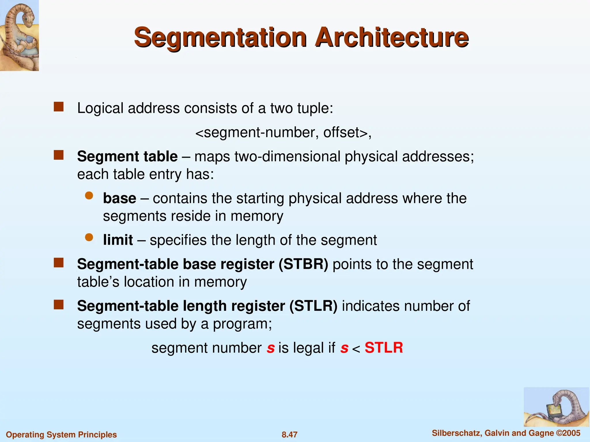 8.47 Silberschatz, Galvin and Gagne ©2005
Operating System Principles
Segmentation Architecture
Segmentation Architecture
 Logical address consists of a two tuple:
<segment-number, offset>,
 Segment table – maps two-dimensional physical addresses;
each table entry has:
 base – contains the starting physical address where the
segments reside in memory
 limit – specifies the length of the segment
 Segment-table base register (STBR) points to the segment
table’s location in memory
 Segment-table length register (STLR) indicates number of
segments used by a program;
segment number s is legal if s < STLR
 