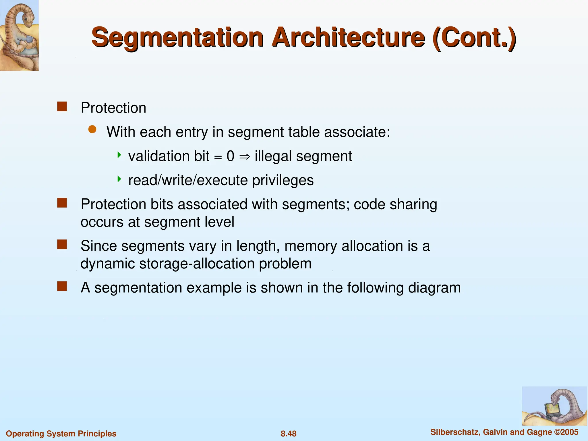 8.48 Silberschatz, Galvin and Gagne ©2005
Operating System Principles
Segmentation Architecture (Cont.)
Segmentation Architecture (Cont.)
 Protection
 With each entry in segment table associate:
 validation bit = 0  illegal segment
 read/write/execute privileges
 Protection bits associated with segments; code sharing
occurs at segment level
 Since segments vary in length, memory allocation is a
dynamic storage-allocation problem
 A segmentation example is shown in the following diagram
 