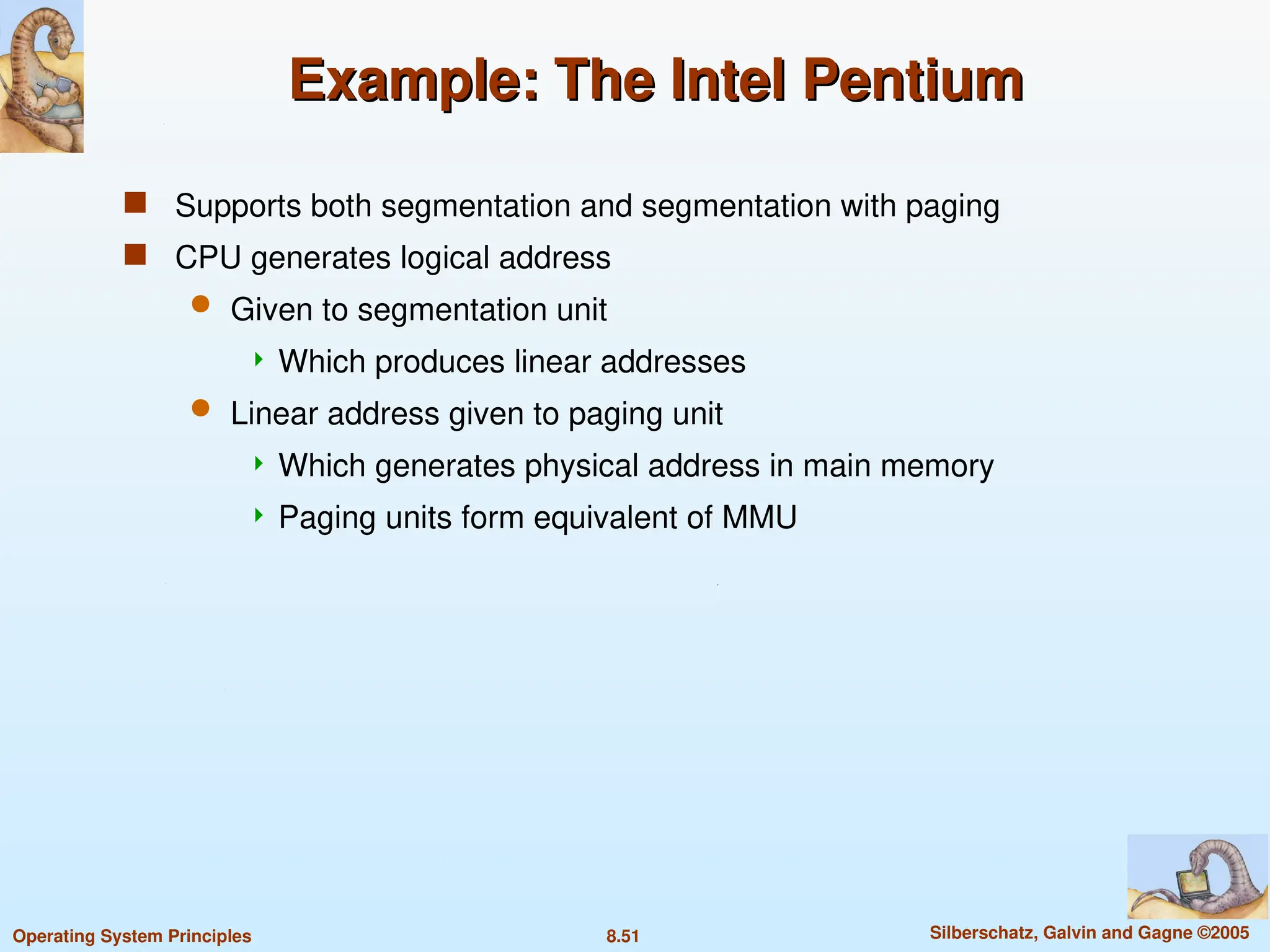 8.51 Silberschatz, Galvin and Gagne ©2005
Operating System Principles
Example: The Intel Pentium
Example: The Intel Pentium
 Supports both segmentation and segmentation with paging
 CPU generates logical address
 Given to segmentation unit
 Which produces linear addresses
 Linear address given to paging unit
 Which generates physical address in main memory
 Paging units form equivalent of MMU
 
