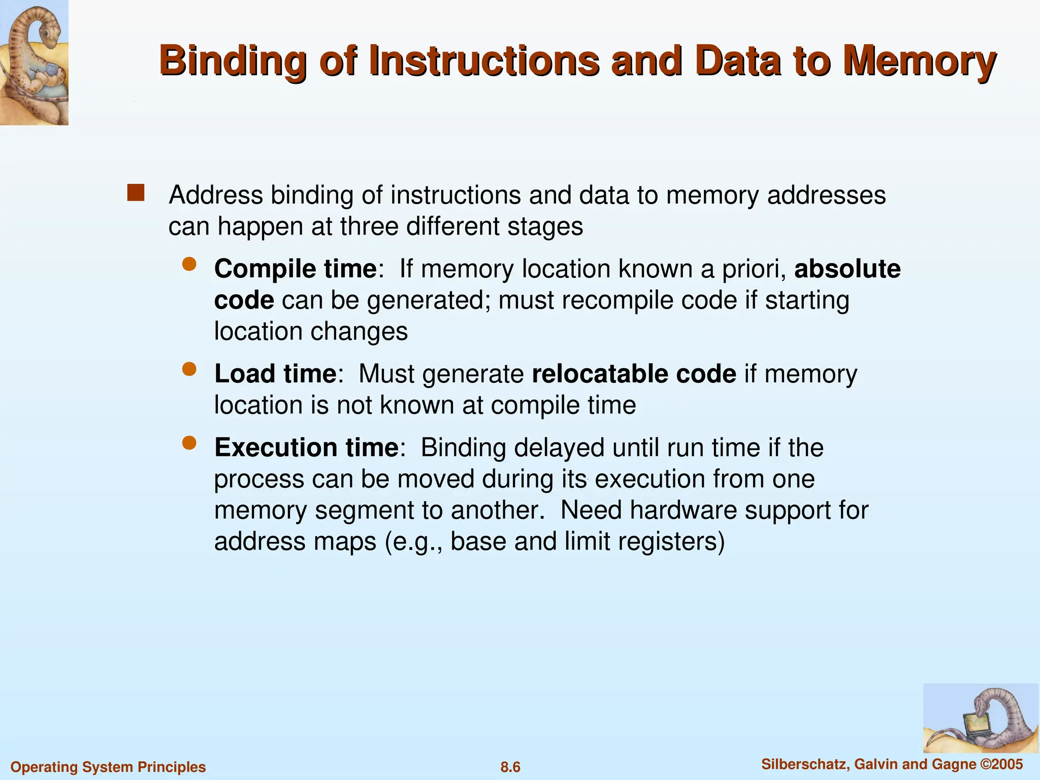 8.6 Silberschatz, Galvin and Gagne ©2005
Operating System Principles
Binding of Instructions and Data to Memory
Binding of Instructions and Data to Memory
 Address binding of instructions and data to memory addresses
can happen at three different stages
 Compile time: If memory location known a priori, absolute
code can be generated; must recompile code if starting
location changes
 Load time: Must generate relocatable code if memory
location is not known at compile time
 Execution time: Binding delayed until run time if the
process can be moved during its execution from one
memory segment to another. Need hardware support for
address maps (e.g., base and limit registers)
 
