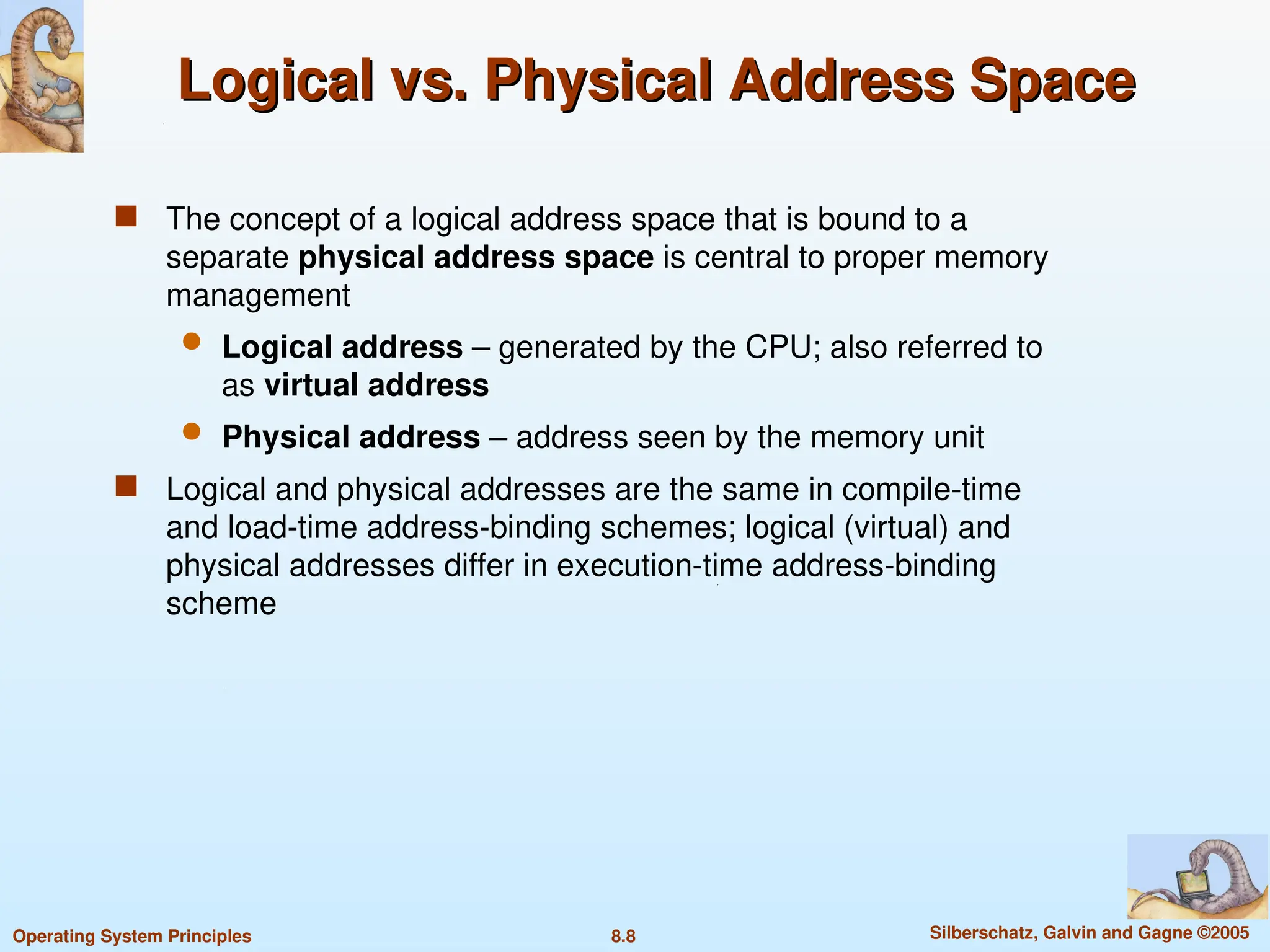 8.8 Silberschatz, Galvin and Gagne ©2005
Operating System Principles
Logical vs. Physical Address Space
Logical vs. Physical Address Space
 The concept of a logical address space that is bound to a
separate physical address space is central to proper memory
management
 Logical address – generated by the CPU; also referred to
as virtual address
 Physical address – address seen by the memory unit
 Logical and physical addresses are the same in compile-time
and load-time address-binding schemes; logical (virtual) and
physical addresses differ in execution-time address-binding
scheme
 