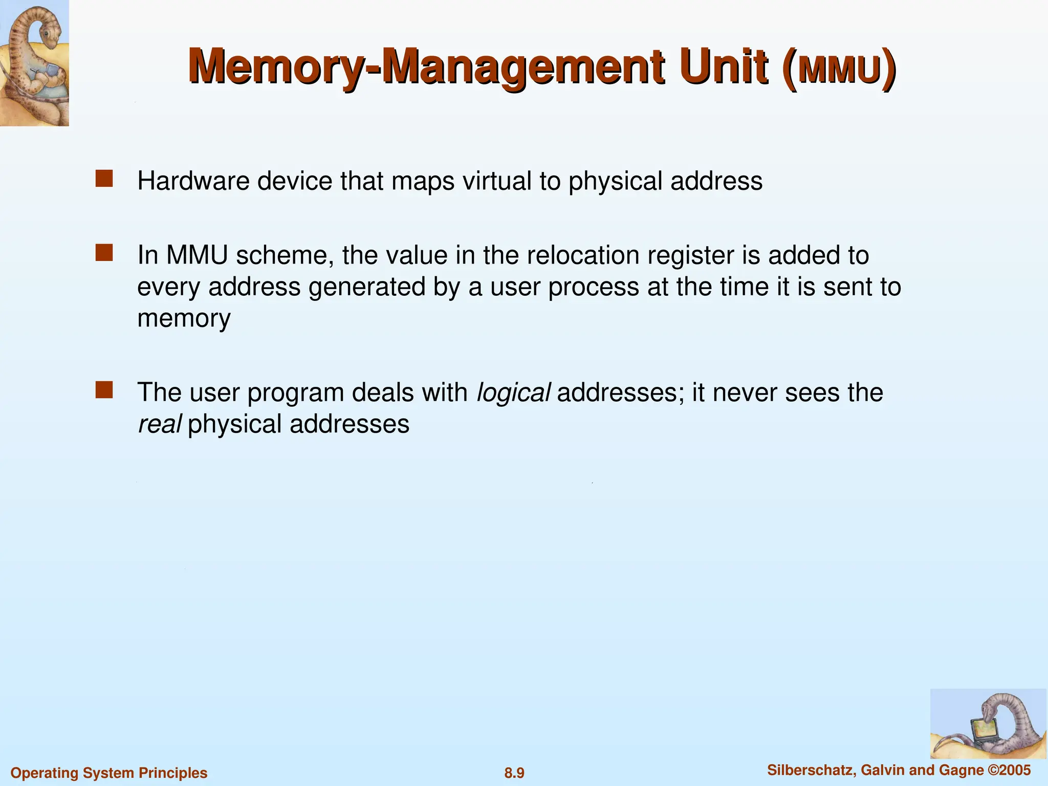 8.9 Silberschatz, Galvin and Gagne ©2005
Operating System Principles
Memory-Management Unit (
Memory-Management Unit (MMU
MMU)
)
 Hardware device that maps virtual to physical address
 In MMU scheme, the value in the relocation register is added to
every address generated by a user process at the time it is sent to
memory
 The user program deals with logical addresses; it never sees the
real physical addresses
 