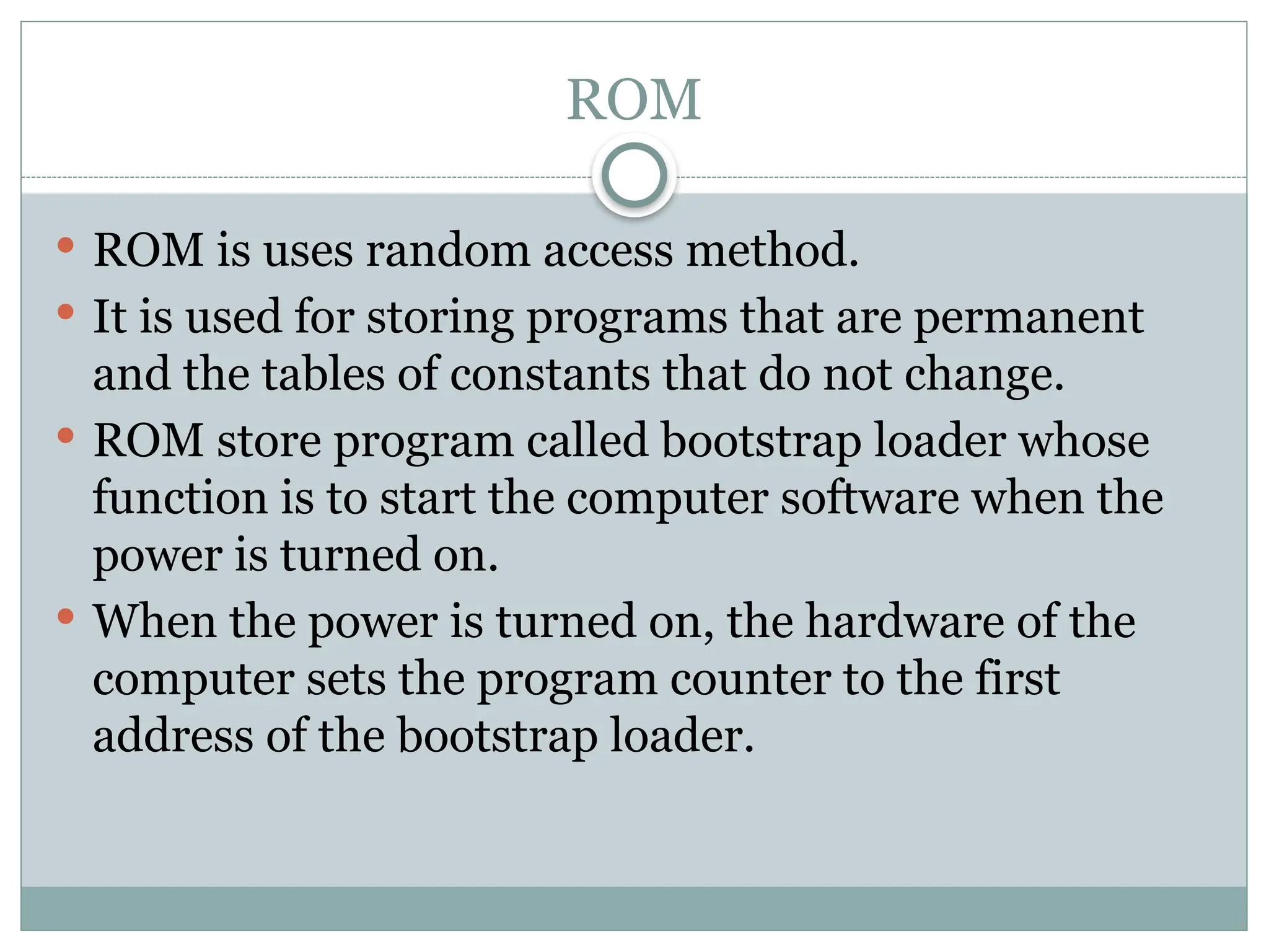 ROM
 ROM is uses random access method.
 It is used for storing programs that are permanent
and the tables of constants that do not change.
 ROM store program called bootstrap loader whose
function is to start the computer software when the
power is turned on.
 When the power is turned on, the hardware of the
computer sets the program counter to the first
address of the bootstrap loader.
 