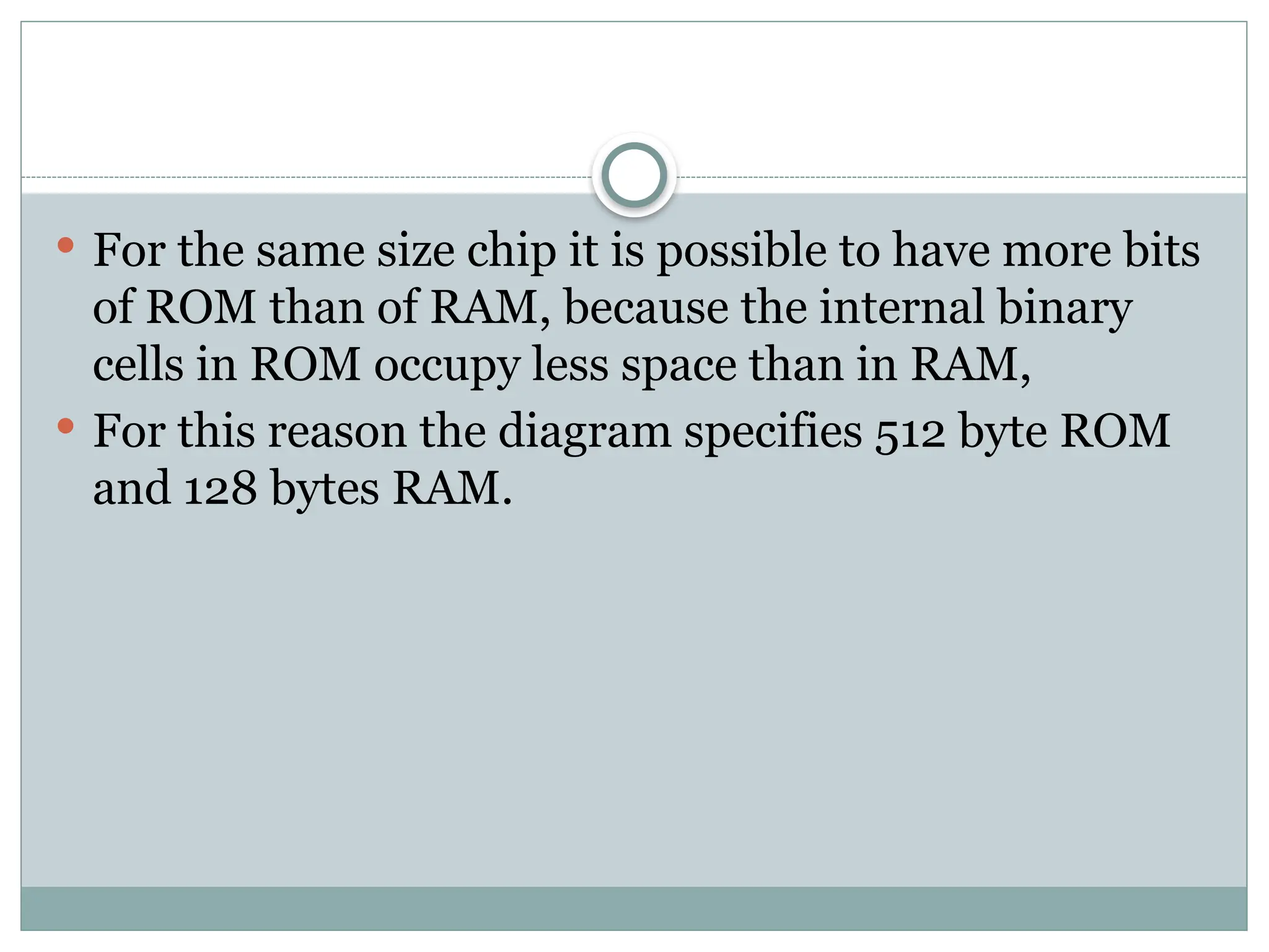  For the same size chip it is possible to have more bits
of ROM than of RAM, because the internal binary
cells in ROM occupy less space than in RAM,
 For this reason the diagram specifies 512 byte ROM
and 128 bytes RAM.
 