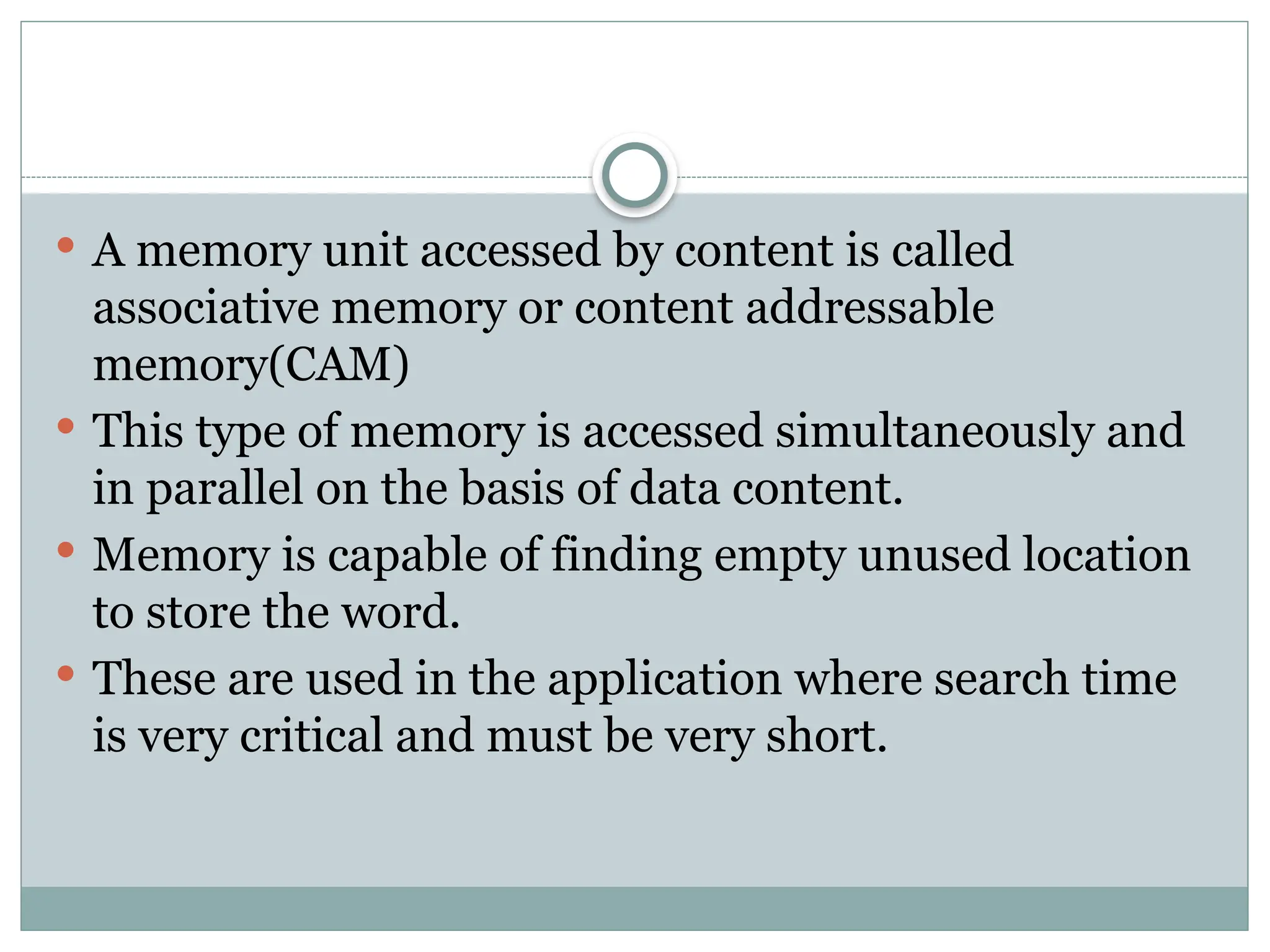  A memory unit accessed by content is called
associative memory or content addressable
memory(CAM)
 This type of memory is accessed simultaneously and
in parallel on the basis of data content.
 Memory is capable of finding empty unused location
to store the word.
 These are used in the application where search time
is very critical and must be very short.
 