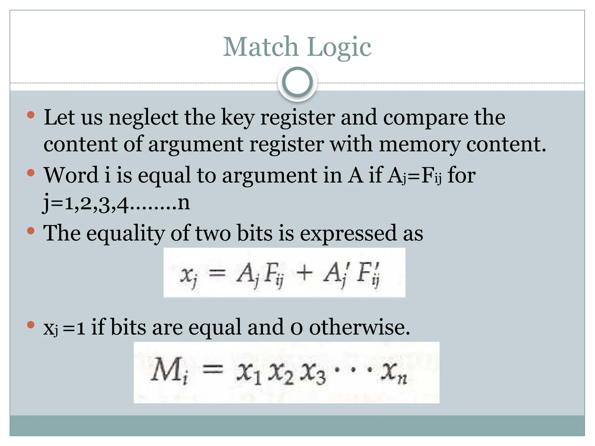Match Logic
 Let us neglect the key register and compare the
content of argument register with memory content.
 Word i is equal to argument in A if Aj=Fij for
j=1,2,3,4……..n
 The equality of two bits is expressed as
 xj =1 if bits are equal and 0 otherwise.
 