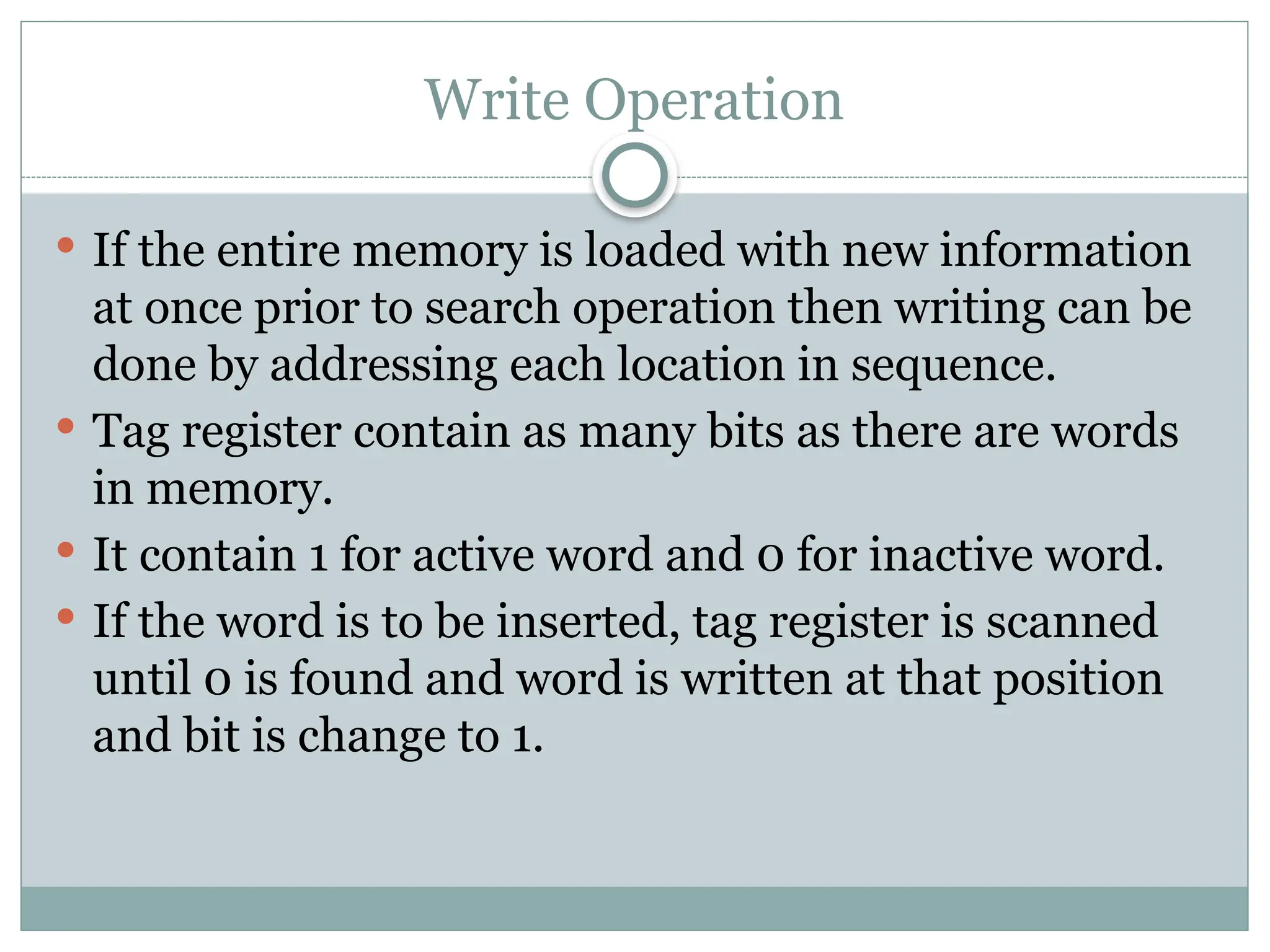 Write Operation
 If the entire memory is loaded with new information
at once prior to search operation then writing can be
done by addressing each location in sequence.
 Tag register contain as many bits as there are words
in memory.
 It contain 1 for active word and 0 for inactive word.
 If the word is to be inserted, tag register is scanned
until 0 is found and word is written at that position
and bit is change to 1.
 