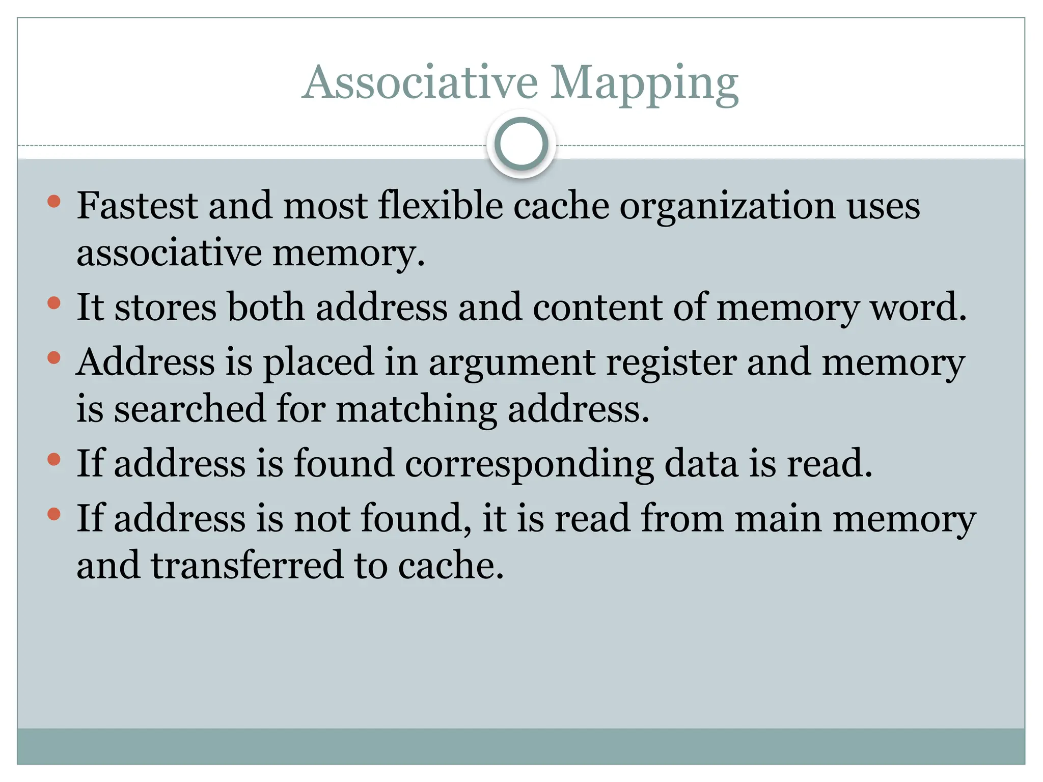 Associative Mapping
 Fastest and most flexible cache organization uses
associative memory.
 It stores both address and content of memory word.
 Address is placed in argument register and memory
is searched for matching address.
 If address is found corresponding data is read.
 If address is not found, it is read from main memory
and transferred to cache.
 
