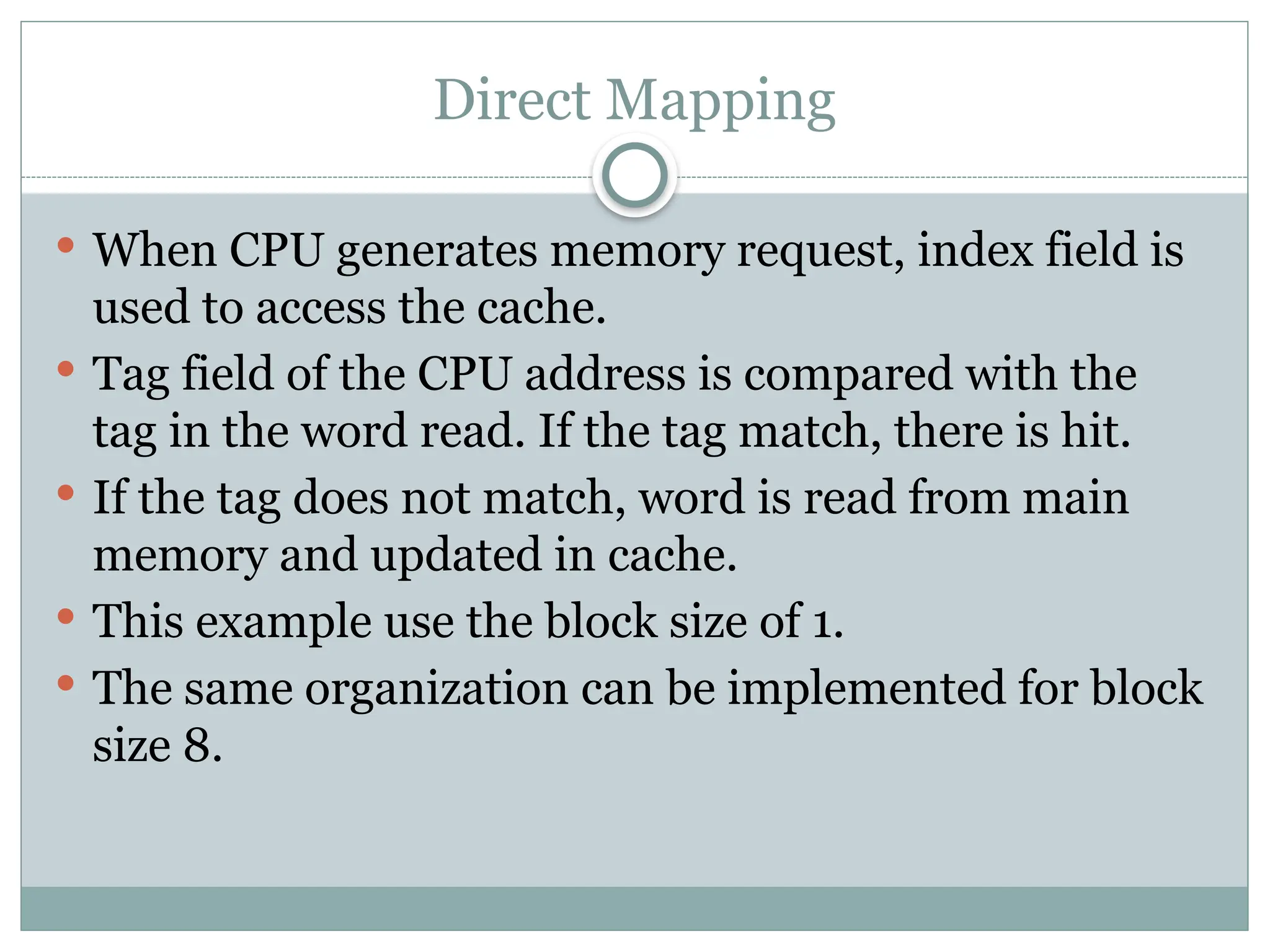 Direct Mapping
 When CPU generates memory request, index field is
used to access the cache.
 Tag field of the CPU address is compared with the
tag in the word read. If the tag match, there is hit.
 If the tag does not match, word is read from main
memory and updated in cache.
 This example use the block size of 1.
 The same organization can be implemented for block
size 8.
 