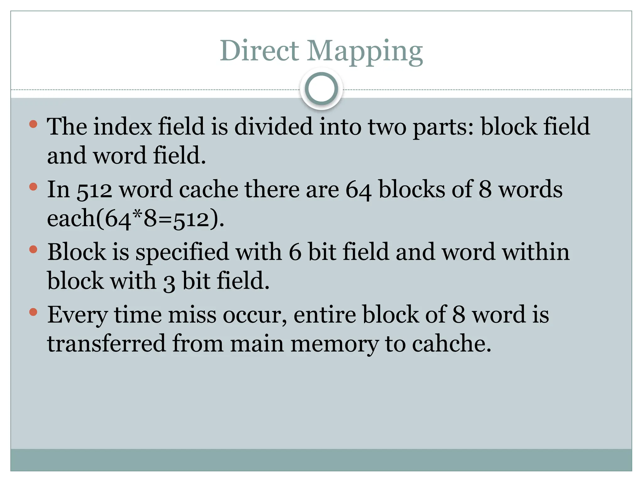 Direct Mapping
 The index field is divided into two parts: block field
and word field.
 In 512 word cache there are 64 blocks of 8 words
each(64*8=512).
 Block is specified with 6 bit field and word within
block with 3 bit field.
 Every time miss occur, entire block of 8 word is
transferred from main memory to cahche.
 