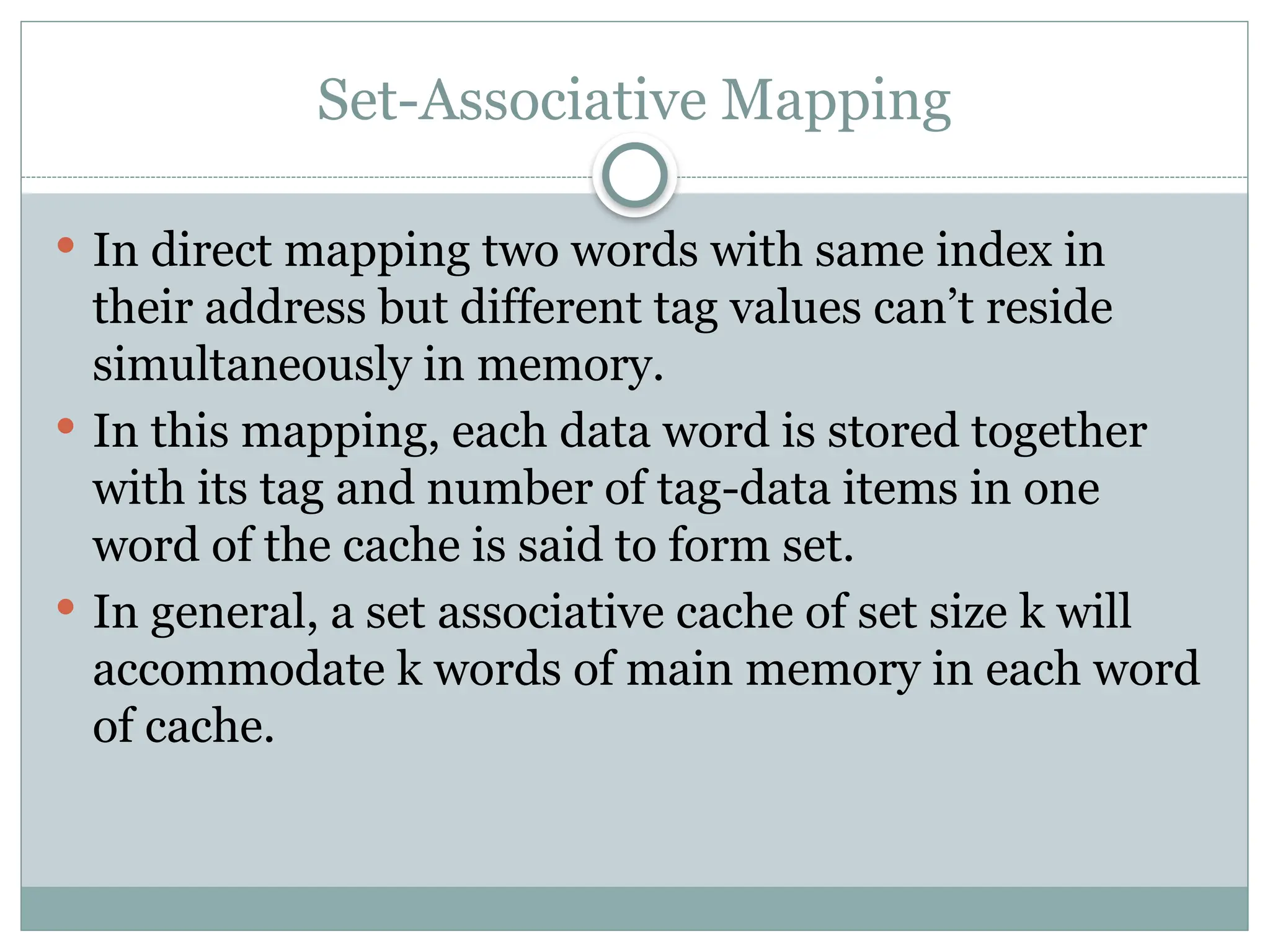 Set-Associative Mapping
 In direct mapping two words with same index in
their address but different tag values can’t reside
simultaneously in memory.
 In this mapping, each data word is stored together
with its tag and number of tag-data items in one
word of the cache is said to form set.
 In general, a set associative cache of set size k will
accommodate k words of main memory in each word
of cache.
 