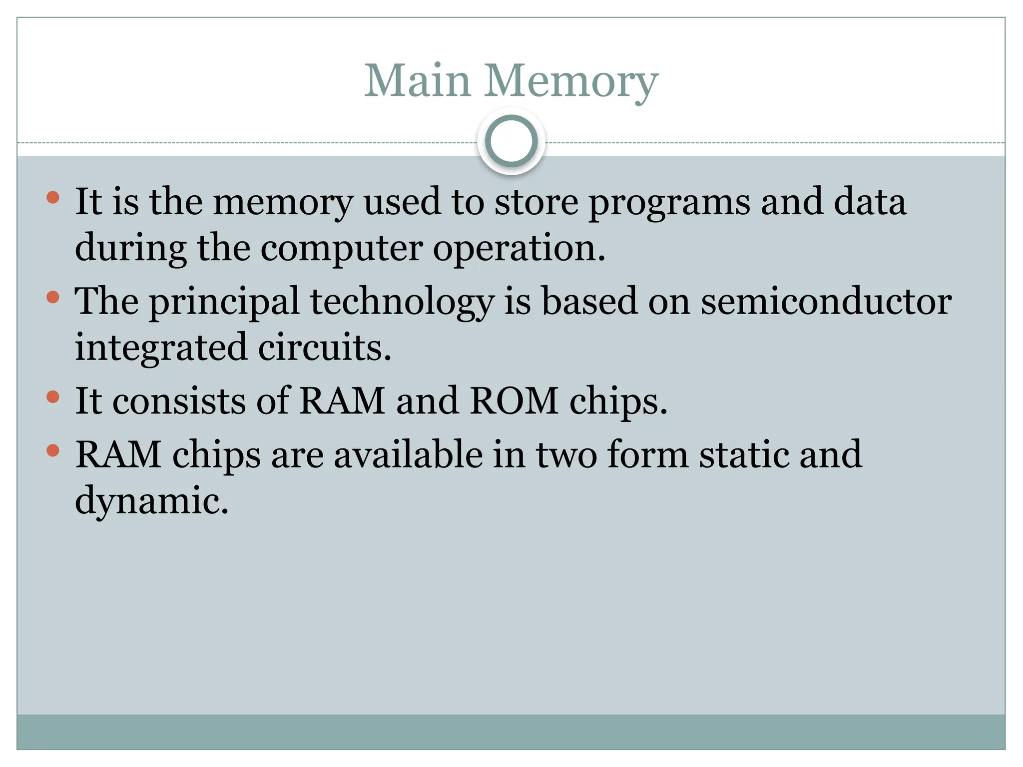 Main Memory
 It is the memory used to store programs and data
during the computer operation.
 The principal technology is based on semiconductor
integrated circuits.
 It consists of RAM and ROM chips.
 RAM chips are available in two form static and
dynamic.
 