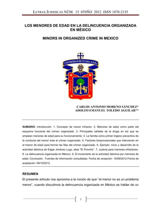 LETRAS JURIDICAS NÚM. 15 0T0ÑO 2012 ISSN 1870-2155
1
LOS MENORES DE EDAD EN LA DELINCUENCIA ORGANIZADA
EN MÉXICO
MINORS IN ORGANIZED CRIME IN MEXICO
CARLOS ANTONIO MORENO SÁNCHEZ*
ADOLFO EMANUEL TOLEDO AGUILAR**
SUMARIO: Introducción. 1. Concepto de menor infractor. 2. Menores de edad como parte del
esquema funcional del crimen organizado. 3. Principales cárteles de la droga en los que se
emplean menores de edad para su funcionamiento. 4. La familia como primer órgano preventivo de
la conducta del menor ante el crimen organizado. 5. Factores biopsicosociales que intervienen en
el menor de edad para formar las filas del crimen organizado. 6. Ejemplo: inicio y desarrollo de la
actividad delictiva de Edgar Jiménez Lugo, alias “El Ponchis”. 7. Justicia para menores infractores.
8. La delincuencia organizada en México. 9. El incremento de la actividad delictiva por menores de
edad. Conclusión. Fuentes de información consultadas. Fecha de recepción: 19/09/2012-Fecha de
aceptación: 09/10/2012.
RESUMEN
El presente artículo nos aproxima a la noción de que “el menor no es un problema
menor”, cuando discutimos la delincuencia organizada en México es hablar de un
 