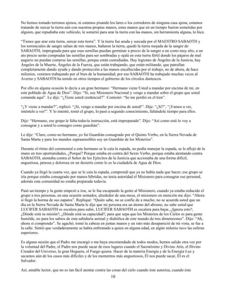 10
No hemos tomado terrenos ajenos, ni estamos pisando los lares o los corredores de ninguna casa ajena; estamos
tratando de surcar la tierra aún con nuestras propias manos, estas manos que en un tiempo fueron sometidas por
alguien, que repudiaba este vehículo, le sometió para arar la tierra con las manos, sin herramienta alguna, lo hice.
“Tienes que arar esta tierra, surcar esta tierra”. Y la tierra fue arada y surcada por el MAESTRO SABAOTH y
los torrenciales de sangre salían de mis manos, bañaron la tierra, quedó la tierra mojada de la sangre de
SABAOTH, impregnada para que esas semillas puedan germinar a precio de la sangre a un costo muy alto, a un
ato precio serán compradas las semillas para ser sembradas y ojalá en esta tierra fértil donde los pájaros de mal
augurio no puedan comerse las semillas, porque están custodiadas. Hay legiones de Ángeles de la Justicia, hay
Ángeles de la Muerte, Ángeles de la Fuerza, que están trabajando, que están militando, que patrullan
completamente dando ayuda y dando protección a las manos encallecidas por el trabajo, no de ahora, de hace
milenios, venimos trabajando por el bien de la humanidad; por eso SABAOTH ha trabajado muchas veces al
Averno y SABAOTH ha tenido en otros tiempos el gobierno de los círculos dantescos.
Por ello en alguna ocasión le decía a un gran hermano: “Hermano viene Usted a mandar por encima de mi, en
este poblado de Agua de Dios”. Dijo: “Sí, soy Misionero Nacional y vengo a mandar sobre el grupo que usted
comanda aquí”. Le dije: “¿Tiene usted credencial?”. Contestó: “Se me perdió en el tren”.
“¿Y viene a mandar?”, replicó: “¡Sí, vengo a mandar por encima de usted!”. Dije: “¿Sí?”, “¡Vamos a ver,
inténtelo a ver!”. Y lo intentó, tomó el grupo, lo pasó a segundo conocimiento, faltándole tiempo para ellos.
Dije: “Hermano, ese grupo le falta todavía instrucción, está impreparado”. Dijo: “Así como está lo voy a
consagrar y a usted lo consagro como guardián”.
Le dije: “Claro, como no hermano, yo fui Guardián consagrado por el Quinto Verbo, en la Sierra Nevada de
Santa Marta y para los mundos suprasensibles soy un Guardián de los Misterios”.
Durante el ritmo del ceremonial a este hermano se le caía la espada, no podía manejar la espada, se le aflojó de la
mano en tres oportunidades, ¿Porqué? Porque estaba en contra del Sexto Verbo, porque estaba atentando contra
SABAOTH, atentaba contra el Señor de los Ejércitos de la Justicia que accionaba de una forma difícil,
angustiosa, penosa y dolorosa en un desierto como lo es la ciudadela de Agua de Dios.
Cuando ya llegó la cuarta vez, que se le caía la espada, comprendí que ya no había nada que hacer; ese grupo se
iría porque estaba consagrado por manos híbridas, no tenia autoridad el Misionero para consagrar ese personal,
además esta comunidad no estaba preparada todavía.
Pasó un tiempo y la gente empezó a irse, se le fue escapando la gente al Misionero, cuando ya estaba reducido el
grupo a tres personas, en una ocasión sentados, alrededor de una mesa, el misionero en mención me dijo: “Ahora
sí llegó la horma de sus zapatos”. Repliqué: “Quién sabe, no se confíe de a mucho; no se acuerda usted que un
día en la Sierra Nevada de Santa Marta le dije que mi persona era un átomo del abismo, no sabe usted que
LUCIFER SABAOTH es escalera para subir, LUCIFER SABAOTH es escalera para bajar, ¿Ignora esto?,
¿Dónde está su misión?, ¿Dónde está su capacidad?, para que sepa que los Misterios de los Cielos es para gente
humilde, no para los sabios de esta sabiduría animal y diabólica de este mundo de tres dimensiones”. Dijo: “Ah,
ahora si comprendo”. Se agachó, tomó la cabeza en juntas manos y un rato más desapareció de mi vista, se fue a
la calle. Sintió que verdaderamente se había enfrentado a quien en alguna edad, en algún milenio tuvo las esferas
superiores.
Es alguna misión que el Padre me encargó o me haya encomendado de todos modos, hemos salido otra vez por
la voluntad del Padre, el Padre nos puede sacar de esos lugares cuando el Sacratísimo y Divino Atín, el Divino
Creador del Universo, la gran Hoguera, el Fuego quiera. Hacer de la materia Energía y de la Energía Luz y
sacamos aún de los casos más difíciles y de los momentos más angustiosos, Él nos puede sacar, Él es el
Salvador.
Así, amable lector, que no es tan fácil atentar contra las cosas del cielo cuando éste autoriza, cuando éste
 