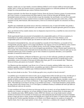 11
dispone, cuando este es el que manda y nosotros debemos doblar la cerviz nuestra rodilla en tierra para pedir
perdón, amor y olvido, por nuestros errores y nuestras ofensas porque no es suficiente perdonar sino olvidar para
siempre las cosas pecaminosas que contra el altísimo hemos hecho.
Estamos asistiendo a los días llenos de energías Crísticas, llenos de Fuerzas Cósmicas, porque el acontecimiento
del Cristo Cósmico, el acontecimiento del Señor dador de Amor el Divino Salvador del Mundo, de esta
humanidad estamos próximos a los dos mil años en que fue inmolado, fue sacrificado y ese sacrificio repercutió
los cielos, repercutió los cosmos cuando la tierra se sacudió, las piedras chocaron unas contra otras, y hubo
terremoto ese día, hubo huracán, hubo desconcierto y terror en el corazón de aquellos sin conciencia sin Dios y
sin Ley.
Aquellos que cumpliendo una misión sucia se atrevían a manosear la cara, el rostro del hombre más grande y
perfecto que haya pisado el globo planetario, que sandez, que candidez de aquella ignorante gente de esa época.
Ayer, que diremos de hoy cuando estamos otra vez dispuestos al pie de la Cruz, a martillar los clavos de la Cruz
del Maestro otra vez.
Desde aquel pasado hasta este presente la humanidad no ha comprendido quién es el Cristo en sustancia, la
humanidad no ha podido comprender quién es el Cristo Cósmico, quién es el Cristo Atómico, no ha
comprendido quién es el Cristo líquido que está dentro de cada uno de nosotros, dentro de todos los seres.
Únicamente la humanidad de hoy, esta semi-sociedad hoy recuerda al Cristo Histórico, se recuerda la Cruz
ensangrentada, pero hay negocio con la sangre del Maestro, hay negocio con la Cruz del Maestro como cristeros
negociantes con la Piedra Divina, con el símbolo Divino, con los dos Vástagos Sagrados, con el eterno
masculino, con el eterno femenino, con el coro de ángeles que presidieron, vieron y lloraron aquel momento tan
triste cuando ellos mismos como el Iniciador de la Era describía en uno de sus libros e hicieron saber que en esos
momentos parecía que el Sol se hundiese, que la vida se hundía en un poniente aterrador y con el poniente
aterrador se oscurecía la tierra otra vez.
Agonizó ese Gran Maestro, el Maestro de Maestros, que si tuvo el valor suficiente, grandeza de espíritu para
enrostrarle a los bandidos de la tierra sus infamias, al hipócrita fariseo para decirles en aquella época como
aparentaban, como se invocaba a Cristo pero de labios para fuera, pero ÉL en un momento dijo: “Muchos me
llevan en la boca, pero pocos en el corazón”. (Marcos 7, 6)
Los Maestros que han encarnado y que llevan vivo a Cristo en el corazón, podemos hablar estas cosas, son
palabras sagradas, son palabras del calvario, son palabras que todavía vibran en el Cosmos y en la tierra, en
cualquier tierra filosófica o verdadera aquí, tridimensionalmente hablando.
Hay una tierra donde se nos dice: “No te olvides que polvo eres y en polvo te has de convertir”.
Las palabras que se levantan de la tierra al cielo, que se yerguen hacia arriba movidas por el aire, movidas por el
aire, pero esa almas subieron para victorear, para aplaudir al Maestro, que ingresaba a la Jerusalén celestial
después de haber cumplido semejante drama en la tierra, semejante voluntad del Maestro, decidido a morir por el
bien de sus hermanos, por sus Cristos en Potencias. Y dijo el gran filósofo alemán Max Heindel en una de sus
obras: “Recordad que en la tierra lo que hay es un semillero de Cristos”. Y bien dicho hermanos, porque dentro
de cada corazón está el átomo Nous, es el Cristo Ígneo, la sabiduría Noética, la sabiduría del amor que debe ser
desarrollado por cada uno de nosotros.
Y como semilleros de Cristo en la tierra esa tierra que un día nos vio nacer, ese sol que alumbra la tierra y que
alumbra sus vivientes, sus especies, ese sol que alumbra el mismo fuego, la misma tierra, la misma agua y el
aire, el alumbra para todos. DIOS alumbra a todos, DIOS Sol, Hormus, ese sol que desde nuestro corazón
alumbra los hermanos de la Castidad, los hermanos que están trabajando para desarrollar la aroma de Santidad
porque el lugar que pisas es Santo, porque está habitado por el Santo de los Santos. El Espíritu Santo está dentro
de cada uno de Vosotros queridos hermanos, en el Manás, en el Manás superior ese cuerpo es el cuerpo del
Espíritu Santo, bien lo dijo el gran apóstol, el más celoso, meticuloso y cuidadoso del evangelio de DIOS, me
 