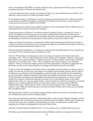 12
refiero al Gran Maestro HILARION, me refiero a Pablo de Tarso, el gran Saulo Saulo Saulo, quien en momento
de suprema exaltación, en momento de inspiración dijo:
“¿Acaso no sabéis que vuestros cuerpos son Templos del Dios Vivo y que el Altísimo mora en Vosotros?, ¿No
sabéis que vuestros cuerpos son Templos del Espíritu Santo?”.
No escatimemos esfuerzos, reflexionemos un poco. Veamos que la presencia física aquí es importante, tenemos
las herramientas, la Sabiduría del Maestro, ¿Cuál Maestro? El Maestro Jesús el Cristo y su gran enviado, el
Avatara de la Era de Acuario, SAMAEL AUN WEOR.
Ellos han dejado armas suficientes para combatir al enemigo, ¿Cuál es el enemigo? Todos los defectos que en su
conjunto personifican nuestros errores de tipo sicológico.
¿Cuáles armas dejaron los Maestros?, los Maestros dejaron la gramática Cósmica, la meditación, el relax, la
oración, las plegarias al altísimo para que con esas armas se puedan disolver los átomos mortíferos de las
bombas atómicas, para que se puedas disolver las bombas de neutrón, de megatrón, para que se puedan disolver
los teledirigidos, los rayos de la muerte que lanza el falso profeta y la bestia cuyo nombre es 666.
Estamos en la guerra de las guerras, en la guerra más terrible, aquella cuando el Iniciador de la Era escribía: en
1914 pasó un cometa cerca de la tierra y ese cometa tenía una larga cola y esterilizó en parte alguna a la tierra, se
estalló la primera guerra mundial que terminó en 1918.
Se fueron haciendo los preparativos y los dispositivos maléficos para otra posible guerra que fue la segunda, que
tuvo origen en 1939 y concluyó aunque no totalmente en 1945.
Ahora en 1982 comienza una amarga guerra, esta es más amarga, más penosa y más dolorosa que las dos
precedentes, 1982 – 1992, así lo dijo el Quinto de los Siete, cuando a él se le preguntó: “Maestro...¿Falta mucho
para estallar la tercera guerra mundial?” y el Maestro contestó: “Sí, falta un poquito”. Más no dijo exactamente
el día pero sí en un momento dijo: “1982 – 1992, se tratará de transar un poco la guerra, no se culminará
tampoco”. Porque son tiempos de angustia, porque son tiempos apocalípticos y los jinetes del Apocalipsis han
derramado sus copas en sus tiempos respectivos y las plagas consumirán los que esté contra DIOS.
El Agar y el Vino del Todopoderoso está ahora mismo, la humanidad será ajusticiada por sus malas acciones, el
castigo viene del cielo, de allá es que viene, porque es tan grande el mal del mundo, porque se llenó la copa de
las libaciones y esa copa de la ira de la humanidad, esa copa del orgullo, de la ostentación, de la maledicencia,
que está corroyendo y dañando la mente de la humanidad, ha alcanzado ese mal hasta el mismo cielo y la copa
ha sido derramada y las plagas de las enfermedades están apareciendo por todas partes, por ahora no tendrá
remedio, los científicos se declararán impotentes para curar ya estas enfermedades, porque no hay médico,
porque no hay ciencia viva, sino una ciencia muerta y ay de los muertos que entierren a sus muertos; se necesitan
médicos vivos, el médico ungido por DIOS, ya lo dijo el gran científico, me refiero al gran AUREOLO
PARACELSO, el dijo: “Nadie puede ser médico si antes no ha sido ungido por Dios”. El gran alquimista
medieval, como hombre de ciencia sabía que es necesario la Serpiente metálica sobre la vara, que sea levantada
para ser ungido por Dios.
Más luego entonces, mientras no se levante la serpiente metálica sobre la vara, mientras el Cristo Ígneo no esté
en los establos del corazón, no está el verdadero médico.
Hay una proyección hermanos proyectos a médicos deben llegar a serlo evocando, llamando, pidiendo auxilio de
lo alto, pidiendo a RA la estrella que siempre nos ha sonreído en todos los tiempos y edades, que le ilumine, que
le oriente, que le guíe, que sus palabras, sus pensamientos, sus obras, sus medicamentos, cuando él está
mágicamente accionado sea impregnado de la fuerza del Espíritu Santo.
¿Qué dijo el Espíritu Santo al Iniciador de la Era?: “No eres tú quién cura, es el Espíritu Santo el que cura”.
El hermano que no haya desarrollado plenamente estas posibilidades, mientras no se tenga la fuerza del tercer
 