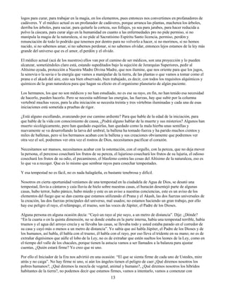 13
logos para curar, para trabajar en la magia, en los elementos, pues entonces nos convertimos en profanadores de
cadáveres. Y el médico actual es un profanador de cadáveres, porque arranca las plantas, machetea los árboles,
derriba los árboles, para saciar, para quitarle la corteza, sus follajes, ya sea para jarabes, para hacer reducida a
polvo la cáscara, para curar algo en la humanidad en cuanto a las enfermedades pro no pide permiso, si no
manipula la magia de la naturaleza, si no pide al Sacratísimo Espíritu Santo licencia, permiso, perdón y
renunciación de todo lo podrido que tenemos por dentro para no volverlo a hacer, si no morimos, si no hemos
nacido, si no sabemos amar, si no sabemos perdonar, si no sabemos olvidar, entonces lejos estamos de la ley más
grande del universo que es el amor, el perdón y el olvido.
El médico actual (acá de los nuestros) ellos van por el camino de ser médicos, son una proyección y lo pueden
alcanzar, sometiéndoles claro está, estando supeditados bajo la sujeción de Jerarquías Superiores, pedir al
Altísimo ayuda, protección a Nuestra Madre Divina Madre, que nos ilumine, que nos oriente para que los jugos,
la senovia o la savia o la energía que vamos a manipular de la tierra, de las plantas o que vamos a tomar como el
prana o el akash del aire, esto sea bien observado, bien trabajado, es decir, con todos los requisitos alquímicos y
químicos de la gran naturaleza para que hagan su efecto en el organismo planetario de algún paciente.
Los hermanos, los que no son médicos y no han estudiado, no es ese su rayo, en fin, no han tenido esa necesidad
de hacerlo, pueden hacerlo. Pero se necesita sublimar las energías, las fuerzas, hay que subir por la columna
vertebral muchas veces, para la alta iniciación se necesita treinta y tres vértebras iluminadas y cada una de esas
iniciaciones está sometida a pruebas de rigor.
¿Está alguno escollando, avanzando por ese camino ardiente? Para que hable de la edad de la iniciación, para
que hable de la vida con conocimiento de causa, ¿Podrá alguno hablar de la muerte y sus misterios? Algunos han
muerto sicológicamente, pero han quedado esquirlas, han quedado como la mala hierba unas semillas y
nuevamente se va desarrollando la larva del umbral, la ballena ha tomado fuerza y ha parido muchos cientos y
miles de ballenas, pero si los hermanos acaban con la ballena y sus creaciones obviamente que podremos ver
otra vez el sol, podremos ver otra vez el rostros de Dios, necesitamos pacificar el corazón.
Necesitamos ser mansos, necesitamos acabar con la ostentación, con el orgullo, con la pereza, que no deja mover
la persona, el perezoso cosechará los frutos de su pereza, el lujurioso cosechará los frutos de su lujuria, el odioso
cosechará los frutos de su odio, el pecaminoso, el blasfemo contra las cosas del Altísimo de la naturaleza, eso es
lo que va a recoger. Que es lo mismo que sembrar rayos para cosechar tempestades.
Y esa tempestad no es fácil, no es nada halagüeña, es bastante tenebrosa y difícil.
Nosotros en cierta oportunidad veníamos de una tempestad en la ciudadela de Agua de Dios, se desató una
tempestad, llovía a cántaros y caía lluvia de hielo sobre nuestras casas, el huracán desentejó parte de algunas
casas, hubo terror, hubo pánico, hubo miedo y este es un aviso a nuestras conciencias, este es un aviso de los
elementos del fuego que se dan cuenta que estamos utilizando el Prana y el Akash, las dos fuerzas universales de
la creación, las dos fuerzas principales del universo, mal usados; no estamos haciendo un gran trabajo, por ello
hay ese peligro el rayo, el relámpago, el trueno, son las voces de Júpiter, el Padre de los Dioses.
Alguna persona en alguna ocasión decía: “Cayó un rayo al pie suyo, a un metro de distancia”. Dije: ¿Dónde?
“En la cuarta o en la quinta dimensión, no se donde estaba en la parte interna, había una tempestad terrible, había
truenos y el agua del arroyo crecía y se llevaba las casas, se llevaba todo y usted estaba parado en el corredor de
su casa y cayó más o menos a un metro de distancia”. Yo sabía que así habla Júpiter, el Padre de los Dioses y de
los humanos, así habla, él habla con el trueno, él habla con el rayo, por eso lleva el tridente en su mano; no es de
extrañar dignísimos que aúlle el lobo de la Ley, no es de extrañar que estén sueltos los leones de la Ley, como en
el tiempo del valle de los chacales, porque tienen la astucia vamos a ser llamados a la balanza para ajustar
cuentas, ¿Quién estará firme? Yo creo que ni uno.
Por ello el Iniciador de la Era nos advirtió en una ocasión: “El que se sienta firme de cada uno de Ustedes, mire
atrás y no caiga”. No hay firme ni uno, si aún los ángeles tienen el peligro de caer ¿Qué diremos nosotros los
pobres humanos?, ¿Qué diremos la mezcla de vegetal, animal y humano?, ¿Qué diremos nosotros los híbridos
habitantes de la tierra?, no podemos decir que estamos firmes, vamos a intentarlo, vamos a comenzar con
 