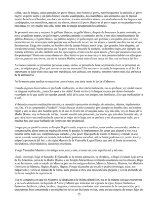 15
collar, saca la lengua, orejas paradas, un perro blanco, muy bonito el perro, pero busquemos la antítesis, el perro
negro; un perro negro y un perro blanco son dos cuadrúpedos, dos mamíferos, dos animalitos que le prestan
mucho beneficio al hombre, uno hace un análisis, si estos animalitos sirven, son cuidanderos de los hogares, son
cuadrúpedos, son mamíferos, pero no me sirven, ahora ni el perro blanco ni el perro negro no me pueden servir
para nada, yo voy mucho más allá, como arte de magia desaparecen los animales.
Se presentó una casa y un poco de gallinas blancas, un gallo blanco, después le buscamos la parte contraria, un
poco de gallinas negras, un gallo negro, también cantando o comiendo, en fin, y uno dice inmediatamente: las
gallinas blancas y el gallo blanco, las gallinas negras y el gallo negro, son gallinas y son gallos, pero en estos
momentos no me sirven para nada porque voy en busca de mi ser, no me sirven y cuando uno dice no me sirven,
desaparecen. Llega otro cuadro, un hombre alto de cuerpo blanco, nariz larga, ojos grandes, bien elegante, un
letrado intelectual, buena persona, en fin, pero vamos a buscarle la antítesis, un hombre negro, por ejemplo un
hombre africano, así alto, también con los ojos negros, el otro con los ojos azules, ¿Pero qué sacamos con estos
dos personajes? Basta uno concentrarse en ellos hasta ve que se mueven y si nos ponemos hablar con ellos pues
charlan, pero no nos sirven, esa no es nuestra Misión, vamos más allá en busca del Ser, voy en busca del Ser.
Así sucesivamente, se presentan personas, casas, carros, se presenta la luna, se presenta el sol, se presentan un
poco de objetos pero ¿Para qué nos sirven en ese momento? No nos sirven de nada, lo importante es el Ser. Lo
importante es dejar esas cosas que son mecánicas, son caóticas, son materia, nosotros vamos más allá, en busca
de la antimateria.
Por lo menos para meditar se necesitan cuatro horas, con justa razón lo decía el Maestro.
Cuando algunos dicen todos en profunda meditación, se dice intelectualmente, eso es profanar, en verdad eso no
es ninguna meditación, ¿cerrar los ojos y los oídos? Están vivitos y la lengua les pica por dentro haciendo
recorderis de lo que acabó de suceder cuando salió de la casa, sus amigos, sus familiares, ¡Eso que meditación va
a ser!.
Volviendo a nuestra meditación interior, ya cansada la procesión sicológica de animales, objetos, implementos
etc. Etc. Ya se comprendió ¿Verdad? Ustedes buscan el polo contrario, por ejemplo un hombre alto, un hombre
bajito y uno se dice, dos hombres pero ni el uno ni el otro me sirven para nada, voy más allá, voy en busca de la
Madre Divina, voy en busca de mi Ser, cuando sucedió esta procesión, por cierto, que esto dura bastante rato, el
que vaya hacer una meditación de carreras es mejor no lo haga, eso es profanar y no alcanzaremos nada; para
meditar hay que sacar hablando de tiempo un rato prudencial.
Luego que ya quedó la mente en limpio, llegó la nada, empieza a meditar, antes estaba concentrado, estaba en
concentración, ahora entra en meditación sobre lo pasado, lo implementos, las cosas que alcanzó a ver, va a
meditar sobre todo eso, comprendo que sucedió, ¿Qué pasó? Que quedó la mente en blanco y estando en ese
vacío, estando sumergido en la nada, ahí es donde podemos escuchar, ahí es donde podemos ver, sentir, tocar y
palpar la presencia del Ser, o de algún Maestro de la Venerable Logia Blanca que está al frente de nosotros,
mirándonos, observándonos, dándonos enseñanza.
Vengo Venerable Maestro a investigar esto, esto y esto, sí como no, esto significa tal y tal cosa.
Llegó, investigó, llegó el Samadhí. El Samadhí es la misma adoración, es el éxtasis, si llegó el éxtasis llegó cerca
de los Maestros, cerca de la Madre Divina, a un Templo Maravilloso recibiendo enseñanza con los rituales, llegó
a eso hermanos, está en estado de Manteia, por eso los antiguos decían, Manteia, Manteia, Manteia, los Misterios
Gnósticos de Manteia, Hagios, Hagios, Hagios. Porque alcanzaba ese estado y podría investigar, tocar, ver,
palpar todo y volvía al mundo de la forma, daba gracias a Dios allá, realizaba una plegaria y volvía al mundo de
la forma completa la experiencia.
Esa es la manera con que los Maestros se desplazan a la Quinta dimensión, esa es la manera con que esta tercera
y la cuarta dimensión, incluyendo el Astral y Mental que molestan las legiones de egos, brujos, fantasmas,
demonios, hechizos, cubos, incubos, dragones, comienzan a molestar en el momento de la concentración, pero
una persona bien concentrada y en meditación no es tan fácil para volver, entra en una especie de trance, lejos de
 