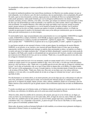 16
los mundanales ruidos, porque si estamos pendientes de los ruidos acá no desarrollamos ningún proceso de
meditación.
En estado de meditación podemos traer maravillosas enseñanzas, los Maestros nos ayudan, porque ven que se
está trabajando, ven el esfuerzo y por ello dan la enseñanza, dan esa oportunidad y esto es propiedad ¿De quién?
De nadie, aquí no tiene documento, escritura, alguna persona, la sabiduría de Dios no es propiedad de nadie,
nadie puede apropiarse, nadie puede limitarla, por eso la entregamos públicamente a las damas, caballeros,
ancianos, ancianas, jóvenes, señoritas, a las niñas, a los niños, que aunque sus materias son jóvenes pero el alma
de ellos que está desarrollada nos están escuchando y sus espíritus nos están oyendo, toda la Logia Blanca me
está escuchando. Los amados Maestros, ellos saben que tengo que hablar cosas correctas, porque no puede
mentir, porque entonces la comunidad se va y con la mentira no puedo llevarlos al Padre, con el intelecto
hablando basura no los elevo al Padre, tenemos que apelar al corazón, la sabiduría noética, si el Padre me
concede esa gracia pues le enseño a los hermanos estas cosas ya las sabía por reminiscencia, que no recuerdan
ahora, pero por reminiscencia sí, en otros tiempos.
Si usted amable lector, sigue secuencialmente estos conocimientos no va a ser engañado, SABAOTH no engaña
a nadie, SABAOTH es verdad y SAMAEL AUN WEOR en algunos apartes de Pistis Sophia dice:
“Incuestionablemente la verdad es el poder de SABAOTH”, capítulo 62, página 366. – “SABAOTH llevará a
cabo su propia obra” – “SABAOTH es el ejército de la voz, la gran palabra, el verbo”, capítulo 18, páginas 84.
Lo que hemos narrado en este mensaje lo hemos vivido en parte alguna, las enseñanzas de nuestro Maestro
SAMAEL es un calvario, es un víacrucis, este víacrucis del gran Maestro Jesús el Cristo, que en un drama
espectacular, terrible se preparaba para entregar su espíritu, para encomendar su alma y su espíritu a su Padre y
se sentía solo pues él en algún momento dijo: “¿Porqué me habéis abandonado?, a pesar de tener tanta ayuda de
los ángeles y del Padre, pero cuando se está pasando por ese gran proceso del víacrucis, cuando se está pasando
por el proceso de la Muerte de la Cruz, por eso se exclama: “Padre mío, si es posible pasa de mi este cáliz, más
no se haga mi voluntad sino la tuya”.
Cuando en cuerpo astral me tocó vivir ese momento, cuando en cuerpo mental volví a vivir ese momento,
cuando en cuerpo causal viví ese momento también lo dije, vino a mí el cáliz, vi el cáliz que venía del espacio
hacia mí y alcé mis brazos y dije: “Padre mío, si es posible pasa de mi este cáliz más no se haga mi voluntad sino
la tuya”, eso lo dije en la presente vida, no es que lo haya leído en alguna obra, en la Biblia o en algún tratado,
NO!, me tocó vivirlo amargamente y lo estoy viviendo todavía y lo estoy diciendo desde el fondo de mi corazón
y de mi alma al Divino Padre: “Padre mio, Señor mio, Dios mio, no me dejes caer a las esferas inferiores,
ayúdame a vivir este cáliz, si es posible pásalo de mi más no se haga mi voluntad sino la tuya”, pero el quiere
que beba el cáliz.
Por ello hermanos es un eterno ahora, es un eterno presente, por eso les digo que ojo y oído porque en cada uno
está el Ser, delicadeza y cuidado para la senda, con la doctrina del Altísimo porque en cualquier momento la
gracia de él, en algunos de ustedes, damas, jóvenes, niños, señoras, caballeros, puede ser es momento, ellos los
Padres internos como estrella RA que ha guiado nuestra vida en diferentes épocas han enviado sus Bodhisattwas
otra vez.
Y ustedes recordarán que en la Quinta ronda, en la Séptima subraza de la quinta raza raíz se acabaría el culto a
los Dioses, nos referimos a la idolatría, pero en la sexta raza coradí resucitaría los Dioses.
Abran los oídos, abran los establos de la conciencia, del corazón, para que no se les olvide eso, no digan, yo
como soy barro soy una hojarasca yo no sirvo para nada, ¡NO!, en lugar de crear eso, decir, Padre mio, Señor
mio, Dios mio, ayúdame para ser útil, ponme a tu servicio Señor, porque aquí estoy, concédeme salud,
concédeme vida y voy a responder a esta misión, ¿A precio de qué? Si me toca la vida Padre, la vida se pierde,
pero se gana en la eternidad, ayúdame Señor.
Quien sabe, de pronto resulta un hermano bebiendo el cáliz también, en su mismo tercer gimnasio sicológico y
representar el drama Cósmico en su propio hogar.
 