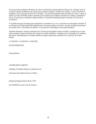 18
O sea que nosotros debemos llenarnos de valor en mitad de la jornada, debemos llenarno de voluntad, como la
corona de espinas del Maestro que a pesar de las espinas traspasar y taladrar sus sentidos , no por elo perdio el
equilibrio, no por ello dejo de tener Fe en el Padre , esa corona de espinas mortal, laceraba sus sienes, su piel, su
cerebro, el trono del Padre estaba vituperado por las espinas que le habian colocado los verdugos, esperaba los
clavos, El sabia que le esperaba el lugar escabroso, el momento dificil,hasta legar al instante y la hora de la
Crucifixion.
Y asi debia de pasar este drama para entregarnos la enseñanza a lo vivo, el advertia a sus discipulos diciendo "Y
es menester que el hijo del hombre padezca estas cosas para cuando os suceda a vosotros recordeis que priemro
me sucedio a mi" y San Pablo nos enseña " La corona de la Vida Digna es de muchas Batallas".
Adelante Hermanos! Amigos esoetristas de la Asociacion Sociedad Cosmica en Orden, recordad, que no estan
solos, mientras el alma este dentro del Cuerpo no se debe desfallecer , trabajad con fe y honradez y la verdad os
hara libres. Recordad que los Amados Maestros siempre esperan por momentos a los valerosos de la dura
Prueba.
A VENCER ! A VENCER! A VENCER!
PAZ INVERENCIAL
Fraternalmente.
ANUBIS RENE SABOTH
Fundador, Presidente Director y Patriarca de la
Asociacion Sociedad Cosmica en Orden.-
Santafe de Bogota Febrero 04 de 1.995
año XXXIII de la nueva Era de Acuario
 