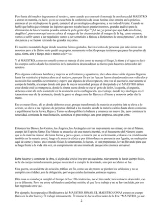 2
Pero hasta ahí muchos ingresamos al sendero; pero cuando ya comenzó el mensaje la enseñanza del MAESTRO
a entrar en materia, es decir, ya no se escuchaba la conferencia de cosas bonitas sino entraba en la práctica,
entonces el yo sicológico no le gustó, comenzó el yo sicológico a disgustarse, a ver todo diferente. Cuando se
habló que había que eliminar las legiones que nos tocaba hacer grandes rastreos, grandes análisis para la
eliminación de los elementos pesados entonces ya la gente dijo: “¡Ah no, yo pensé que aquí todo era divino,
Angélico!, pero como aquí uno se coloca al margen de las circunstancias al margen de la ley, como estamos,
vamos a sufrir vamos a ser regañados vamos a ser sometidos a férulas a dictámenes de otras personas”, en fin les
dio pereza y se fueron retirando las grandes mayorías.
En nuestro monasterio lugar donde nosotros fuimos gestados, fueron cientos de personas que estuvieron con
nosotros pero a lo último solo quedó un grupito, sumamente reducido porque teníamos que pasar las pruebas de
agua, tierra, aire y fuego, más o menos a lo vivo.
Y el MAESTRO, como nos enseñó como se maneja el aire como se maneja el fuego, la tierra y el agua es decir
los cuerpos sutiles donde los misterios de la naturaleza desencadenan su fuerza para hacernos retroceder del
sendero.
Pero algunos valerosos hombres y mujeres se enfrentaron y aguantaron, diez años otros veinte algunos llegaron
hasta los veintiocho y treinta años en el sendero, pero por fin ya las fuerzas fueron abandonando esos vehículos y
su misión fue cumplida se retiraron y espero que algunos de ellos regresen, otra vez al escenario, nuevamente al
campo de batalla, al campo donde está pues la mayor necesidad, porque el discipulado y el MAESTRO deben
estar donde está la emergencia, donde la sirena suena donde se oye el grito de dolor, la agonía, al angustia,
debemos estar ahí en la catástrofe en la avalancha en la conflagración, en el oleaje, donde hay náufragos en el
tormentoso mar de la existencia, donde la gente se ahoga entre las llamas y el humo y nosotros poder dar la
mano.
Eso es maravilloso, ahí es donde debemos estar, porque transformada la materia en espíritu ésta se eleva a lo
celeste, se eleva a las regiones de perpetua claridad a los mundos donde la materia caótica hasta ahora comienza
a equilibrarse hacia Satwa, Rajas y Tamas se desequilibra la balanza y amanece un nuevo día, pero comienza la
necesidad, comienza la manifestación, comienza el gran trabajo, una gran empresa, una gran obra.
Entonces los Dioses, los Genios, los Ángeles, los Arcángeles envían nuevamente sus almas; envían el Manas,
cuerpo del Espíritu Santo. Ese Manas se envuelve de una materia mental, en el basamento del Número cuatro
que es la materia mental, ahí toma forma y poco a poco, a manera que se va formando, entonces va cristalizando
también en la materia astral, luego a la materia etérica y por último hace su presencia una figurita, un muñequito
aquí de carne y hueso, en el mundo físico; lo amamantan, lo lactan, lo van preparando, lo van llevando para que
se haga frente a la vida otra vez, en cumplimiento de una misión de proyección cósmica universal.
Debe hacerse y comenzar la obra, si algún día le tocó irse por un accidente, nuevamente le darán cuerpo físico,
se le da cuerpo inmediatamente porque no alcanzó a cumplir lo destinado, sino por accidente se fue.
Una guerra, un accidente de aviación, tráfico, en fin, como sea de pronto se pierden los vehículos y no se
cumplió con el deber, con la obligación, por lo que estaba destinado, entonces regresa.
Otra cosa es cuando ya cumplió el tiempo de las 108 existencias, no se hizo nada; toca entonces descender, eso
ya es diferente. Pero me estoy refiriendo cuando hay misión, el que lleva trabajo y no se ha concluido, por eso
han regresado otra vez.
Por ejemplo, ha regresado el Bodhisattwa del MAESTRO JONAS. EL MAESTRO JONAS estuvo en cuerpo
físico en la alta Sierra y Él trabajó intensamente. Él mismo le decía al Iniciador de la Era: “MAESTRO, yo sor
 