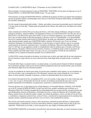 3
Cristóbal Colón” y el MAESTRO le decía: “Sí hermano, tú eres Cristóbal Colón”.
Pasó un tiempo y el mismo hermano le decía al MAESTRO: “MAESTRO, no hay quien me diga que no soy el
Profeta JONAS. Y el MAESTRO INICIADOR le dijo: “Tú eres Jonás”.
Efectivamente, el cuerpo del MAESTRO JONAS, le JONAS de las playas de Nínive que dejara tanta enseñanza,
que dio las grandes señales a la humanidad, estuvo allí en le Alta Sierra Nevada de Santa Marta, en la República
de Colombia, Sudamérica.
Por ello cuando la humanidad pidió señales: “¿Señor, qué señales vienen para la posteridad, para la vida futura?”
Y el gran Jesús el Cristo dijo: “Señales pide esta generación de víboras, más señal no les será dada sino la señal
de Jonás”.
Jonás vomitado por la BALLENA en las playas de Nínive y ahí Jonás entregó el Misterio, entregó el extracto,
entregó la enseñanza. Ahora las Biblias o las Sagradas Escrituras ya no dicen BALLENA sino dice pez, pero es
BALLENA y esta BALLENA quiere decir EGO y el ego, ese monstruo gigantesco, que a manera de una gran
larva, que nos espera desde los días del nacimiento y que poco a poco se va pluralizando, se va desarrollando,
lleva en su conjunto muchas miles de BA-LLENAS dentro; de modo que cada defecto, cada hábito, cada vicio,
cada elemento pesado; aquello que el MAESTRO habló y sintetizó: El mercurio seco. O sea, los mismos
elementos inhumanos, los elementos infrahumanos, lo que llevamos en nuestro interior y que en su conjunto
siendo legiones de demonios, podríamos decir, son legiones de Ballenas, Hijas de la Gran Ballena, hijos del
Gran Yo, del Ego; ese ego gigantesco donde se complementan todas las medusas que el iniciado, cual Perseo,
debe afrontar y decapitar y liberarse de este monstruo. Entonces, si la Ballena arrojó a Jonás en las playas de
Nínive significa que Jonás logró vencer a ese ego, a ese yo, a ese monstruo. Se libró de esas tenebrosas
entidades, de ese conjunto de elementos pesados; Esa es la BALLENA!.
La BALLENA vomita al iniciado en las playas, en la tierra seca, es decir, que logró salir de ese mar tormentoso,
de esos monstruos, logró salir de ese caos y atravesó tierras, hasta llegar hasta su propio éxodo, a su bella de
Tule.
El iniciado debe llegar a su propio terreno, a su propio paraje, a su propio paraíso después de haberse despojado
de los elementos pesados. Cada uno de nosotros debemos prepararnos para este acontecimiento, para ese hecho,
para liberarnos algún día de los elementos pesados.
Así que las enseñanzas de nuestro gran amigo, de nuestro gran compañero están vigentes, no son enseñanzas de
mil o dos mil años y que ya desaparecieron. No! Hermanos, estamos aquí y ahora tratando de vivir el eterno
ahora, el eterno presente, el pasado, el presente y el futuro se hermanan dentro de un eterno ahora.
Eso enseñó el Iniciador de la Era, son palabras de ÉL, no es mi cosecha, si algo tengo en la vida es decir pan, pan
y vino, vino. Lo que es del Iniciador de la Era de Acuario, la enseñanza encarnada del gran oasis o de los
grandes manantiales de la Sabiduría; son gestaciones, creaciones y manifestaciones de otros Maestros.
Nosotros decimos esto, lo dijo fulano de tal, el Gran Maestro o el Venerable Maestro, SAMAEL AUN WEOR,
eso es de ÉL, porque de DIOS DE DIOS y lo del César del César, grandes enseñanzas que recibimos en el
Monasterio Mayor de Colombia, desaparecido hoy lamentablemente por una gran traición, una gran traición que
unos Bodissattwas hicieron al Monasterio, al Iniciador de la Era y a todos los Maestros de la Venerable Logia
Blanca; quienes llenos de ambición, poder y mando, con ínfulas de grandeza, se hizo a un lado la Cruz de Cristo
y vociferaron y vituperaron contra la Cruz, contra el Cristo, y muchos de los tergiversadores de la enseñanza han
adorado, besado y preferido las patas del burro; esa es la triste y cruel realidad de los hechos.
Hoy por hoy está mucho personal, cientos y miles de personas, adorando las patas del burro, y despreciando,
menospreciando y vituperando la Cruz de los maravillosos destinos; aquella cuando Jesús les dijo un día a los
Apóstoles: “Mirad hacia el otro lado, y vieron una gran Cruz, que ningún ser humano podía describir”.
El MAESTRO SABAOTH, ya haciendo el recorrido de la alta iniciación observaba, en ciertos momentos la gran
 