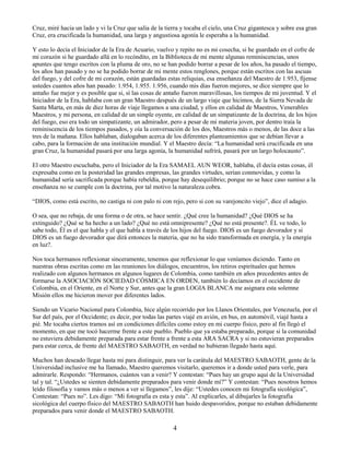 4
Cruz, miré hacia un lado y vi la Cruz que salía de la tierra y tocaba el cielo, una Cruz gigantesca y sobre esa gran
Cruz, era crucificada la humanidad, una larga y angustiosa agonía le esperaba a la humanidad.
Y esto lo decía el Iniciador de la Era de Acuario, vuelvo y repito no es mi cosecha, si he guardado en el cofre de
mi corazón si he guardado allá en lo recóndito, en la Biblioteca de mi mente algunas reminiscencias, unos
apuntes que tengo escritos con la pluma de oro, no se han podido borrar a pesar de los años, ha pasado el tiempo,
los años han pasado y no se ha podido borrar de mi mente estos renglones, porque están escritos con las ascuas
del fuego, y del cofre de mi corazón, están guardadas estas reliquias, esa enseñanza del Maestro de 1.953, fíjense
ustedes cuantos años han pasado: 1.954, 1.955. 1.956, cuando mis días fueron mejores, se dice siempre que lo
antaño fue mejor y es posible que si, sí las cosas de antaño fueron maravillosas, los tiempos de mi juventud. Y el
Iniciador de la Era, hablaba con un gran Maestro después de un largo viaje que hicimos, de la Sierra Nevada de
Santa Marta, en más de diez horas de viaje llegamos a una ciudad, y ellos en calidad de Maestros, Venerables
Maestros, y mi persona, en calidad de un simple oyente, en calidad de un simpatizante de la doctrina, de los hijos
del fuego, eso era todo un simpatizante, un admirador, pero a pesar de mi materia joven, por dentro traía la
reminiscencia de los tiempos pasados, y oía la conversación de los dos, Maestros más o menos, de las doce a las
tres de la mañana. Ellos hablaban, dialogaban acerca de los diferentes planteamientos que se debían llevar a
cabo, para la formación de una institución mundial. Y el Maestro decía: “La humanidad será crucificada en una
gran Cruz, la humanidad pasará por una larga agonía, la humanidad sufrirá, pasará por un largo holocausto”.
El otro Maestro escuchaba, pero el Iniciador de la Era SAMAEL AUN WEOR, hablaba, él decía estas cosas, él
expresaba como en la posteridad las grandes empresas, las grandes virtudes, serían conmovidas, y como la
humanidad sería sacrificada porque había rebeldía, porque hay desequilibrio; porque no se hace caso sumiso a la
enseñanza no se cumple con la doctrina, por tal motivo la naturaleza cobra.
“DIOS, como está escrito, no castiga ni con palo ni con rejo, pero si con su varejoncito viejo”, dice el adagio.
O sea, que no rebaja, de una forma o de otra, se hace sentir. ¿Qué cree la humanidad? ¿Qué DIOS se ha
extinguido? ¿Qué se ha hecho a un lado? ¿Qué no está omnipresente? ¿Qué no está presente?. ÉL ve todo, lo
sabe todo, Él es el que habla y el que habla a través de los hijos del fuego. DIOS es un fuego devorador y si
DIOS es un fuego devorador que dirá entonces la materia, que no ha sido transformada en energía, y la energía
en luz?.
Nos toca hermanos reflexionar sinceramente, tenemos que reflexionar lo que veníamos diciendo. Tanto en
nuestras obras escritas como en las reuniones los diálogos, encuentros, los retiros espirituales que hemos
realizado con algunos hermanos en algunos lugares de Colombia, como también en años precedentes antes de
formarse la ASOCIACIÓN SOCIEDAD CÓSMICA EN ORDEN, también lo decíamos en el occidente de
Colombia, en el Oriente, en el Norte y Sur, antes que la gran LOGIA BLANCA me asignara esta solemne
Misión ellos me hicieron mover por diferentes lados.
Siendo un Vicario Nacional para Colombia, hice algún recorrido por los Llanos Orientales, por Venezuela, por el
Sur del país, por el Occidente; es decir, por todas las partes viajé en avión, en bus, en automóvil, viajé hasta a
pié. Me tocaba ciertos tramos así en condiciones difíciles como estoy en mi cuerpo físico, pero al fin llegó el
momento, en que me tocó hacerme frente a este pueblo. Pueblo que ya estaba preparado, porque si la comunidad
no estuviera debidamente preparada para estar frente a frente a esta ARA SACRA y si no estuvieran preparados
para estar cerca, de frente del MAESTRO SABAOTH, en verdad no hubieran llegado hasta aquí.
Muchos han deseado llegar hasta mi para distinguir, para ver la carátula del MAESTRO SABAOTH, gente de la
Universidad inclusive me ha llamado, Maestro queremos visitarlo, queremos ir a donde usted para verle, para
admirarle. Respondo: “Hermanos, cuántos van a venir? Y contestan: “Pues hay un grupo aquí de la Universidad
tal y tal. “¿Ustedes se sienten debidamente preparados para venir donde mí?” Y contestan: “Pues nosotros hemos
leído filosofía y vamos más o menos a ver si llegamos”, les dije: “Ustedes conocen mi fotografía sicológica”,
Contestan: “Pues no”. Les digo: “Mi fotografía es esta y esta”. Al explicarles, al dibujarles la fotografía
sicológica del cuerpo físico del MAESTRO SABAOTH han huido despavoridos, porque no estaban debidamente
preparados para venir donde el MAESTRO SABAOTH.
 