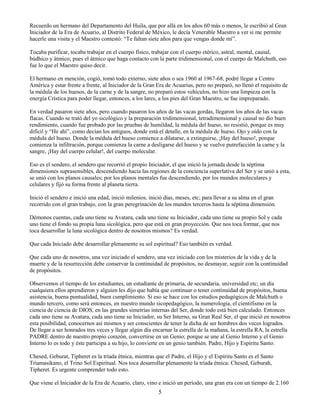 5
Recuerdo un hermano del Departamento del Huila, que por allá en los años 60 más o menos, le escribió al Gran
Iniciador de la Era de Acuario, al Distrito Federal de México, le decía Venerable Maestro a ver si me permite
hacerle una visita y el Maestro contestó: “Te faltan siete años para que vengas donde mí”.
Tocaba purificar, tocaba trabajar en el cuerpo físico, trabajar con el cuerpo etérico, astral, mental, causal,
búdhico y átmico; pues el átmico que haga contacto con la parte tridimensional, con el cuerpo de Malchuth, eso
fue lo que el Maestro quiso decir.
El hermano en mención, cogió, tomó todo externo, siete años o sea 1960 al 1967-68, podré llegar a Centro
América y estar frente a frente, al Iniciador de la Gran Era de Acuarius, pero no preparó, no llenó el requisito de
la médula de los huesos, de la carne y de la sangre, no preparó estos vehículos, no hizo una limpieza con la
energía Crística para poder llegar, entonces, a los lares, a los pies del Gran Maestro, se fue impreparado.
En verdad pasaron siete años, pero cuando pasaron los años de las vacas gordas, llegaron los años de las vacas
flacas. Cuando se trató del yo sicológico y la preparación tridimensional, tetradimensional y causal no dio buen
rendimiento, cuando fue probado por las pruebas de humildad, la médula del hueso, no resistió, porque es muy
difícil y “He ahí”, como decían los antiguos, donde está el detalle, en la médula de hueso. Ojo y oído con la
médula del hueso. Donde la médula del hueso comience a dilatarse, a extinguirse, ¡Hay del hueso!, porque
comienza la infiltración, porque comienza la carne a desligarse del hueso y se vuelve putrefacción la carne y la
sangre, ¡Hay del cuerpo celular!, del cuerpo molecular.
Eso es el sendero, el sendero que recorrió el propio Iniciador, el que inició la jornada desde la séptima
dimensiones suprasensibles, descendiendo hacia las regiones de la conciencia superlativa del Ser y se unió a esta,
se unió con los planos causales; por los planos mentales fue descendiendo, por los mundos moleculares y
celulares y fijó su forma frente al planeta tierra.
Inició el sendero e inició una edad, inició milenios, inició días, meses, etc; para llevar a su alma en el gran
recorrido con el gran trabajo, con la gran peregrinación de los mundos terceros hasta la séptima dimensión.
Démonos cuentas, cada uno tiene su Avatara, cada uno tiene su Iniciador, cada uno tiene su propio Sol y cada
uno tiene el fondo su propia luna sicológica, pero que está en gran proyección. Que nos toca formar, que nos
toca desarrollar la luna sicológica dentro de nosotros mismos? Es verdad.
Que cada Iniciado debe desarrollar plenamente su sol espiritual? Eso también es verdad.
Que cada uno de nosotros, una vez iniciado el sendero, una vez iniciado con los misterios de la vida y de la
muerte y de la resurrección debe conservar la continuidad de propósitos, no desmayar, seguir con la continuidad
de propósitos.
Observemos el tiempo de los estudiantes, un estudiante de primaria, de secundaria, universidad etc; un día
cualquiera ellos aprendieron y alguien les dijo que había que continuar o tener continuidad de propósitos, buena
asistencia, buena puntualidad, buen cumplimiento. Si eso se hace con los estudios pedagógicos de Malchuth o
mundo tercero, como será entonces, en nuestro mundo sicopedagógico, la numerología, el cientifismo en la
ciencia de ciencia de DIOS, en las grandes simetrías internas del Ser, donde todo está bien calculado. Entonces
cada uno tiene su Avatara, cada uno tiene su Iniciador, su Ser Interno, su Gran Real Ser, el que inició en nosotros
esta posibilidad, conocernos así mismos y ser conscientes de tener la dicha de ser hombres dos veces logrados.
De llegar a ser honrados tres veces y llegar algún día encarnar la estrella de la mañana, la estrella RA, la estrella
PADRE dentro de nuestro propio corazón, convertirse en un Genio; porque se une al Genio Interno y el Genio
Interno lo es todo y éste participa a su hijo, lo convierte en un genio también. Padre, Hijo y Espíritu Santo.
Chesed, Geburat, Tipheret es la tríada étnica, mientras que el Padre, el Hijo y el Espíritu Santo es el Santo
Triamasikano, el Trino Sol Espiritual. Nos toca desarrollar plenamente la tríada étnica: Chesed, Geburah,
Tipheret. Es urgente comprender todo esto.
Que viene el Iniciador de la Era de Acuario, claro, vino e inició un período, una gran era con un tiempo de 2.160
 
