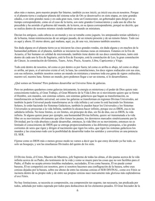 6
años más o menos, pero nuestro propio Ser Interno, también ya nos inició, ya inició esa era en nosotros. Porque
si el planeta tierra o cualquier planeta del sistema solar de Ors se desenvuelve en siete etapas, en siete grandes
edades, o en siete grandes razas y en cada gran raza, viene un Cosmocrator, un gobernador para dirigir en su
tiempo correspondiente, como en el caso de la tierra, son siete grandes Cosmocratores y cada uno de ellos ha
precedido y ha asistido el gobierno del mundo, de la tierra, en su época correspondiente, porqué no decirlo, que
se realiza dentro de nosotros mismos siendo también un mundo en miniatura.
Decían los antiguos, cada cabeza es un mundo y eso se tomaba como juguete, los antepasados tenían sabiduría y
de la buena, traían reminiscencias de un antiguo pasado, de un remoto presente y de un remoto futuro. Todo eso
es aquí y ahora. El eterno ahora, qué mañana, aquí, ya, de una vez, iniciamos también nosotros.
Sin duda alguna en el planeta tierra ya se iniciaron las cinco grandes rondas, sin duda alguna y en muchos de la
humanidad poblante en el planeta, también se iniciaron las mismas razas en miniatura. Estamos en la Era de
Acuario, el Ser humano en calidad de micromundo, también tiene dentro de sus doce constelaciones, tanto está
dentro de cada uno la Era de Sagitario, está la Era de Escorpio, está la constelación de Leo, la gran constelación
de Cáncer, la constelación de Géminis, Tauro, Aries, Piscis, Acuario, Libra, Capricornio y Virgo.
Todo está dentro de nosotros, tal como es por dentro es por fuera; tal como es arriba es abajo, tal como es abajo
es arriba, así pues, si el universo existe el sol, la luna, las constelaciones, los doce signos zodiacales con sus eras,
con sus milenios, también nosotros somos un mundo en miniatura y tenemos toda esa gama de signos zodiacales,
nuestro sol, nuestra luna. Somos un mundo, pero podemos llegar a ser un sistema, si lo desarrollamos.
¿Qué somos un Sistema? Pero podemos desarrollar un Universo lleno de galaxias.
Pero no podemos quedarnos como galaxias únicamente, la energía es misteriosa y el poder de Dios quiere más
conocimiento todavía, el Gran Trabajo, el Gran Misterio de la Vida Libre en si movimiento quiere que se forme
el Hombre, son mundos, son sistemas solares, son sistemas galácticos que hagan su transformación, su
transformación en hombre universal, así como las galaxias se transforman en regiones Divinas Universales, así
también la parte Universal puede transformarse en la vida infinita y así como lo está haciendo los Sistemas
Solares, lo están haciendo los Sistemas Galácticos, también lo pueden hacer los Universales y los Sistemas
Universales se proyectan a la vida Infinita, también lo alcanza hacer infinito, porque eso es DIOS, esa es las
sabiduría infinita. No tiene límites, es sin límites, sin principio de días, sin fin de días, eso es DIOS, la vida
infinita. Si alguno quiere pasar por ejemplo, una humanidad Divina Infinita, quiere ser transmutada a la vida
libre en su movimiento obviamente que ellos tienen las pautas, los derroteros marcados simétricamente por la
Divinidad, por la vida absoluta y puede desarrollar, entonces, la vida libre en su movimiento, entonces no es
limitado el conocimiento de DIOS que se entrega proporcionalmente a las diferentes jerarquías, a las grandes
corrientes de seres que rigen y dirigen al nacimiento que rigen los soles, que rigen los sistemas galácticos los
mundos y las creaciones todo con la posibilidad de desarrollar todos los sentidos y convertirse en una potencia
EL SER.
Fíjense como es DIOS más o menos grosso modo no vamos a decir que lo que estoy diciendo ya fue todo, es
solo un bosquejo, y son las enseñanzas Divinales del quinto de los siete.
El Divino Jesús, el Cristo, Maestro de Maestros, jefe Supremo de todas las almas, el dio pautas acerca de la vida
infinita acerca de su Padre, dio testimonio de la vida y como se muere para las cosas que no son factibles para el
Padre, el Padre no acepta errores tinieblas muladares, suciedades, Él no come basuras, Él no puede comer
basuras, Él no compartirá con nosotros, pero si nosotros hacemos una conflagración de la basura, sobre esas
cenizas dejadas por la basura, sobre ese abono de entre las mismas cenizas el SER DIVINAL, como ave Fénix se
incinera dentro de su propio nido y de entre sus propias cenizas nace nuevamente más gloriosa más esplendorosa
el ave Fénix.
No hay limitaciones, se necesita es comprensión, esa comprensión tan urgente, tan necesaria, tan predicada por
todos, anhelada por todos esperada por todos para deshacernos de los elementos pesados. El Gran Iniciador de la
 