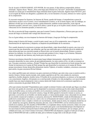 7
Era de Acuario el GRAN SAMAEL AUN WEOR, dio esas pautas, él dijo defecto comprendido, defecto
eliminado. Algunos dicen: “Bueno, ¿Pero como hago para eliminar tal y tal cosa?”, desarrollar el entendimiento,
teniendo en cuenta que el entendimiento llega solamente hasta la parte molecular, digamos hasta NETZAT, pero
si en la región de Netzat nos ahogamos y quedamos ahí y no nos lanzamos a la causa, entonces no vamos a gozar
de la comprensión.
Es necesario traspasar las fronteras, las barreras de Netzat, mundo del tiempo, el entendimiento a pesar de
relacionarse un poco con el Cosmos, con el entendimiento Cósmico, es de la mente fogosa, más sin embargo, no
debemos olvidar que en los planos causales, quinta dimensión, también existen partículas, existe algo de
elementos pesados, mercurio seco, a pesar de la altura, a pesar de que ya en la parte causal, alcanza a camuflarse,
vibraciones de los elementos pesados, el mercurio seco.
Por ello se necesita del fuego serpentino, para que la mente Cósmica chisporretee y florezca para que con las
ascuas del fuego se eliminen todo vestigio del mercurio seco.
Ese es el gran trabajo, nos toca traspasar las barreras del tiempo y luego por fin llega la comprensión.
Quien rompe la barrera del tiempo y escala la parte causal, nace en él la comprensión, nace el órgano de
transformación de impresiones y despierta, se despierta las posibilidades de la conciencia.
Pero cuando despierta la conciencia es porque está desarrollada y súper desarrollada la esencia, una cosa es la
esencia que hay que desarrollar, que alimentar, que hay que nutrir para que se convierta ella en la médula del
alma misma para que esa conciencia pueda ya florecer pero con la esencia desarrollada. Primero a esencia,
primero los carbones, los cítricos, lo que se necesita para producir la luz y luego si ya la linterna. Démonos
cuenta, el ejemplo de una linterna, muy bonita pero sin pilas no sirve.
Entonces necesitamos desarrollar la esencia para luego trabajar intensamente y desarrollar la conciencia. Es
necesario desarrollar los siete centros de gravedad permanente, los siete centros al fin y al cabo se resumen en
uno. Una gran conciencia continua, ¿Porqué? Porque hay que desarrollar la conciencia en Jesod, porque hay que
formar la conciencia en el cuerpo de Hod, porque hay que desarrollar la conciencia en el cuerpo de Netzat,
porque necesitamos formar desarrollar plenamente nuestro Tipheret, el nombre verdadero, conciencia consciente
para unirla a la gran conciencia Divina Geburat.
Ley orden equilibrio para unir entonces esa gran conciencia en Geburat, que entre otras cosas es justicia unirla a
nuestro Atman y formar nuestra morada, siete estados superlativos del Ser, siete estados de conciencia
superlativa, hombre despierto, hombre turiya. El hombre de la conciencia despierta, ya entonces se ha ingresado
a un conocimiento Angélico, obviamente ya se está haciendo el kinder a la vida arcangélica y así sucesivamente
cuando haya una mayor preparación viene a crearse dentro del fondo mismo de la conciencia superlativa en
centros conscientes de gravedad. Brilla el Sol.
¿Pero qué estamos haciendo? Preparándonos para cumplir un drama Cósmico cada iniciado que llega a esa altura
que tiene siete grados de conciencia que ha despertado la conciencia continua que ha sido creado desarrollado
como un hombre turiya, ese turiya en hombre con la conciencia continua ese hombre con conciencia despierta
tiene algún día que ganarse la iniciación venusta y luego de haber ganado la iniciación venusta se acerca, se
aproxima a convertirse en un hombre con destino propio y si tiene destino propio viene a descender de esa altura
de esa estrella venusta de la mañana y se proyecta, atraviesa EL DIANI PASSA, estado de felicidad pasa el
jardín de la cosmicidad y nace otra vez, vuelve otra vez al basamento del número cuatro se incrusta otra vez a la
roca de la materia viene y cumple si misión con sus hermanos, donde suena la sirena, las campanas donde hay un
¡Ay!, donde hay una agonía, donde hay desastres ahí está, viene el MAESTRO, con las reminiscencias de la
estrella de la mañana, por ello alumbra el MAESTRO y su resplandor abarca mucha extensión y baña con su luz
la humanidad y así está preparado para llevar a un mundo para guiar a una humanidad porque está dispuesto al
ara sacra hasta la última extenuación hasta la última gota de sangre por sus hermanos, por sus amigos, por los
soldados de Cristo, ese Cristo Cósmico Universal, el MAESTRO está dispuesto a jugarse el todo por el todo, se
lanza el MAESTRO del todo a cambio de nada, pero el altísimo le paga todo se da todo por el todo.
 