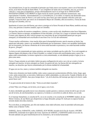 9
Así estimado lector, lo que les comentaba al principio que Jonás estuvo con nosotros, estuvo con el Iniciador de
la Era, en la Sierra Nevada de Santa Marta. Y ese compañero de lucha está en Colombia, otra vez, en nuevo
vehículo y viene para acompañarnos, porque afortunadamente nació en un hogar de la ASOCIACIÓN
SOCIEDAD CÓSMICA EN ORDEN en algún rincón de nuestro querido continente suramericano, muy
especialmente Colombia. Afortunadamente ya es un hombrecito, es un niñito; su materia está demasiado tierna
infantil, el mismo Jonás de Nínive y así como ese hay otros Seres que están tomando vehículos como por
ejemplo, Teresa de Jesús, que estuvo en el monasterio Mayor de Colombia, allá con nosotros y Teresa de Jesús
está aquí en Colombia, otra vez.
Igualmente el octavo juez del Karma, que estuvo conmigo en la Sierra Nevada de Santa Marta, también está muy
cerca, muy próximo a nuestros estudios, aquí en Colombia.
Así pues hay muchos de nuestros compañeros; vinieron y como escrito está, alumbraron como luces fulgurantes
y se fueron; dieron su mensaje, acompañaron al Gran Iniciador, a la Gran Luz y luego se retiraron nuevamente al
Cosmos, pero algunos de ellos vuelven porque son conscientes de que la humanidad pasará por una gran
amargura y la humanidad será crucificada en una Gran Cruz: la Cruz del sufrimiento.
Vienen muchos sufrimientos, viene mucho dolor para la humanidad terrestre; para la muestra un botón, hay
agonía por toda parte, vamos a ser sacudidos fuertemente por los huracanes, vamos a ser sacudidos fuertemente
por los terremotos, las fuerzas vibratorias de la tierra están haciendo su presencia y nos están haciendo temblar
de pavor, ¿Porqué?.
La tierra ya está contaminada por tantos químicos, por tantas suciedades que ha caído ella. Ya se está negando en
algunos lugares del planeta a dar el fruto al hombre, es verdad, la tierra está esterilizándose poco a poco; las
aguas están contaminadas, la misma vegetación se está contaminando, se está dañando porque el agua ya no es
pura como antes.
Tierra y Fuego entrarán en actividad y habrá una gran conflagración de norte a sur y de sur a norte y la tierra
entregará sus muertos, la tierra entregará sus frutos; los genios del aire, las fuerzas del aire entregarán sus
muertos, sus desechos que fueron contaminados por la misma maldad de la humanidad.
El agua con sus ríos, mares y océanos también entregarán sus muertos.
Todos estos elementos nos harán temblar, todos vamos a pasar por acontecimientos difíciles, tierra, fuego, agua
y aire, serán conmovidos; se moverán y habrá pavor, habrá calamidades, ya está escrito. Cuando el Quinto de los
Siete, el Divino SAMAEL, hace poco tiempo decía: “¡Ay de la doctrina, del mensaje que dejé en la tierra!, nadie
quiere hacer caso”.
Y un gran arconte de la Justicia le dijo: “Entra en actividad, tú puedes”.
¿Cómo? Dijo con el fuego, con la tierra, con el agua y con el aire.
Es decir, diciéndole que podía mover esos elementos cuando quisiera y entonces extraer de ahí lo que sirva de
acá de la tierra, de esta humanidad y sus especies y lo demás se convertirá en caldo de abono, eso es todo.
Es el mensaje Samaeliano, es cosecha de ÉL, no es mi cosecha; es la cosecha de un HOMBRE maduro, de una
Mente Cósmica, de una Mente que chisporrotea su fuego abrasador, porque ÉL lucha pos su especie humana
terrestre desde otros días cósmicos.
No es de ahora, es antiquísimo, por ello está maduro, tiene edad suficiente, tiene la autoridad suficiente para
hablar como el Quinto Verbo.
SAMAEL, fuerza; SABAOTH, verbo; SAMAEL AUN WEOR, iniciador de la Era de Acuario; ANUBIS
SABAOTH, restaurador de la Iglesia de Cristo. Ejércitos de SAMAEL y SABAOTH unidos en un solo As
llevarán adelante una gran transformación de los elementos y de la misma humanidad.
 